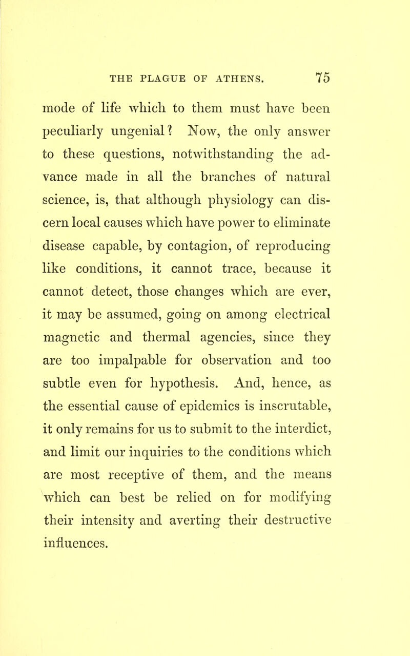 mode of life which to them must have been peculiarly ungenial] Now, the only answer to these questions, notwithstanding the ad- vance made in all the branches of natural science, is, that although physiology can dis- cern local causes which have power to eliminate disease capable, by contagion, of reproducing like conditions, it cannot trace, because it cannot detect, those changes which are ever, it may be assumed, going on among electrical magnetic and thermal agencies, since they are too impalpable for observation and too subtle even for hypothesis. And, hence, as the essential cause of epidemics is inscrutable, it only remains for us to submit to the interdict, and limit our inquiries to the conditions which are most receptive of them, and the means which can best be relied on for modifying their intensity and averting their destructive influences.