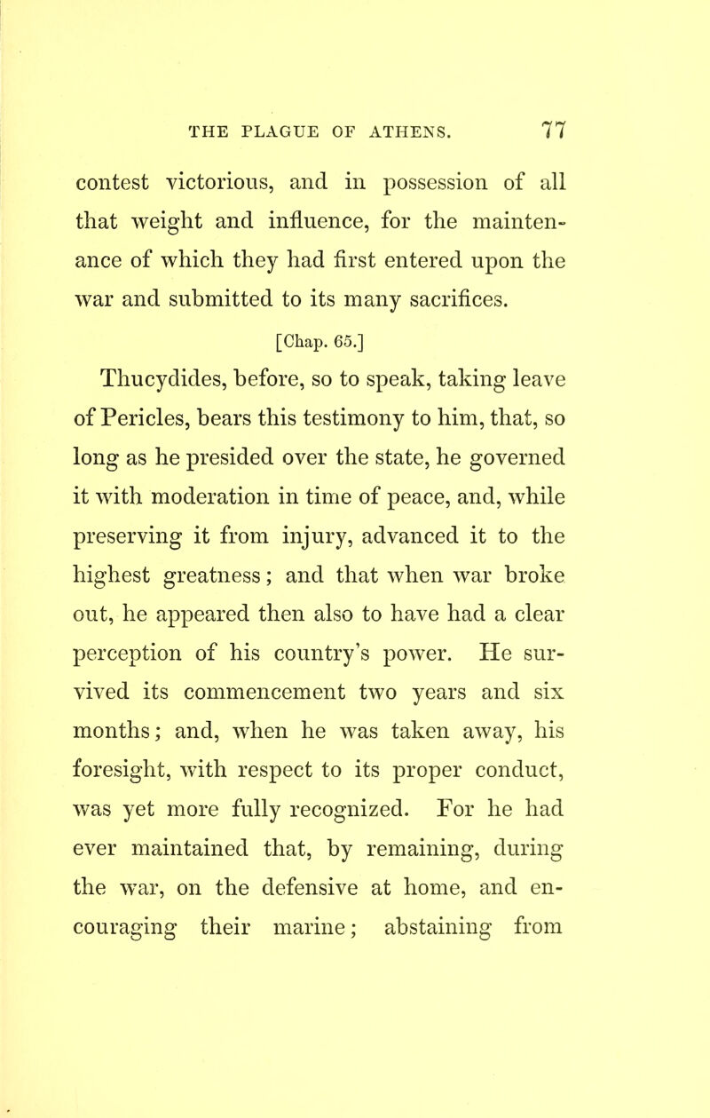 contest victorious, and in possession of all that weight and influence, for the mainten- ance of which they had first entered upon the war and submitted to its many sacrifices. [Chap. 65.] Thucydides, before, so to speak, taking leave of Pericles, bears this testimony to him, that, so long as he presided over the state, he governed it with moderation in time of peace, and, while preserving it from injury, advanced it to the highest greatness; and that when war broke out, he appeared then also to have had a clear perception of his country's power. He sur- vived its commencement two years and six months; and, when he was taken away, his foresight, with respect to its proper conduct, was yet more fully recognized. For he had ever maintained that, by remaining, during the war, on the defensive at home, and en- couraging their marine; abstaining from