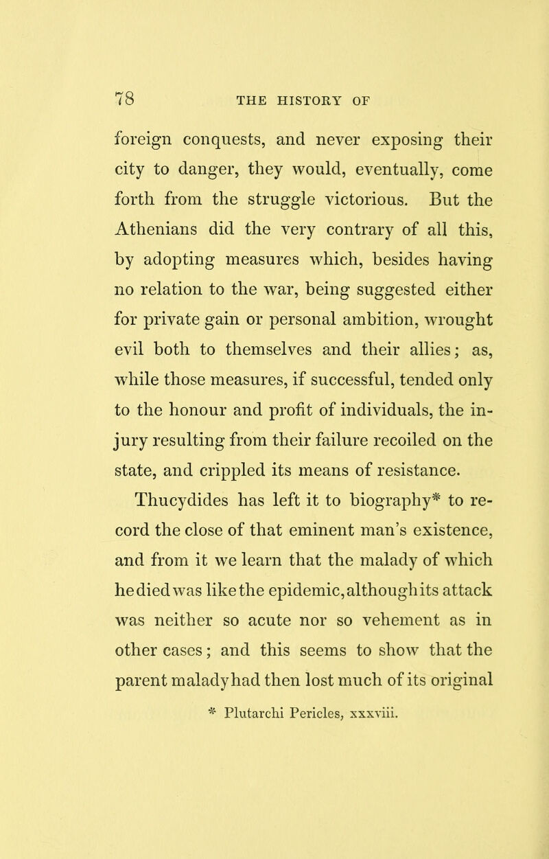 foreign conquests, and never exposing their city to danger, they would, eventually, come forth from the struggle victorious. But the Athenians did the very contrary of all this, by adopting measures which, besides having no relation to the war, being suggested either for private gain or personal ambition, wrought evil both to themselves and their allies; as, while those measures, if successful, tended only to the honour and profit of individuals, the in- jury resulting from their failure recoiled on the state, and crippled its means of resistance. Thucydides has left it to biography* to re- cord the close of that eminent man's existence, and from it we learn that the malady of which he died was like the epidemic, although its attack was neither so acute nor so vehement as in other cases; and this seems to show that the parent malady had then lost much of its original * Plutarchi Pericles, xxxviii.