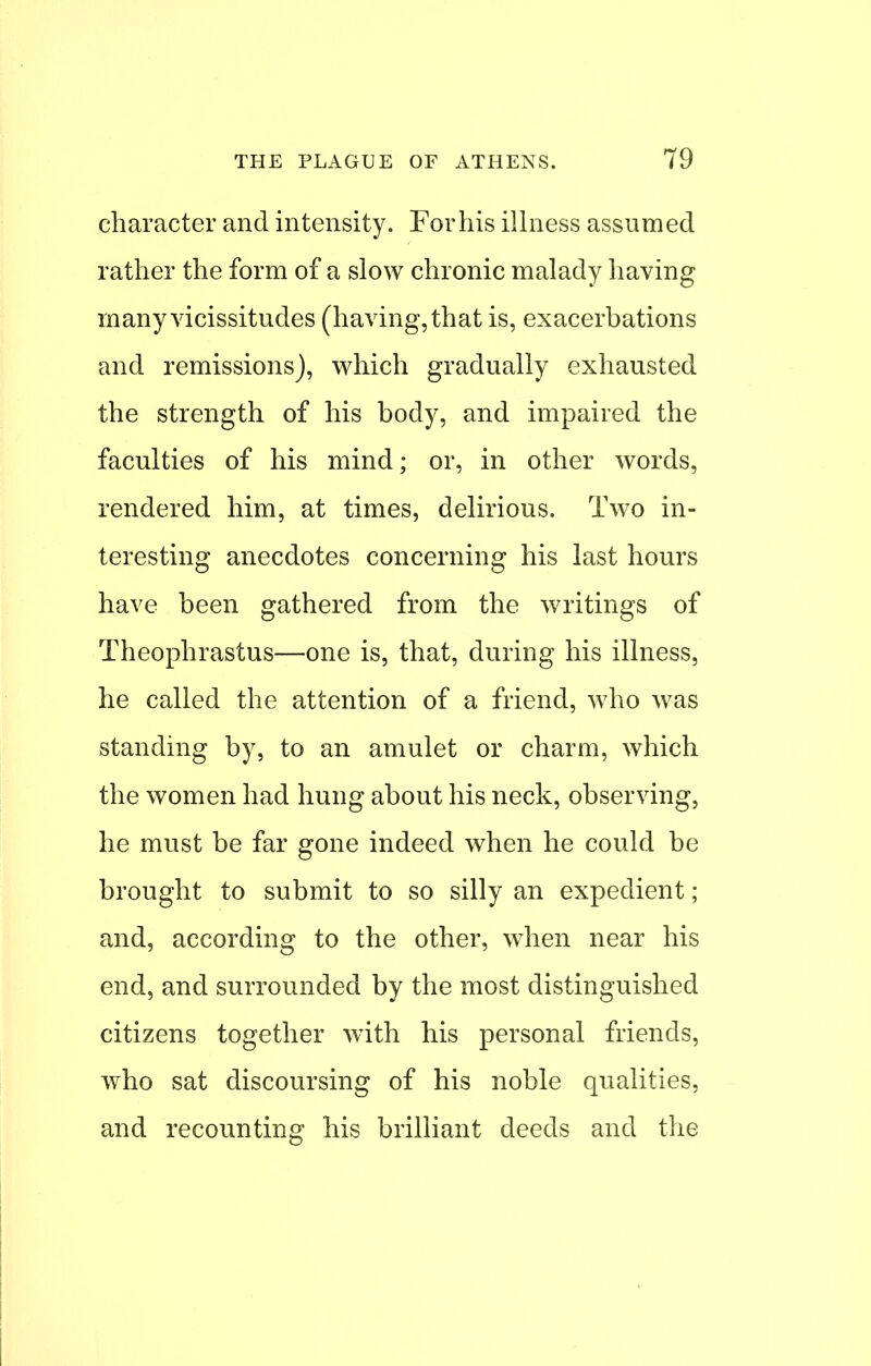 character and intensity. For his illness assumed rather the form of a slow chronic malady having many vicissitudes (having, that is, exacerbations and remissions), which gradually exhausted the strength of his body, and impaired the faculties of his mind; or, in other words, rendered him, at times, delirious. Two in- teresting anecdotes concerning his last hours have been gathered from the writings of Theophrastus—one is, that, during his illness, he called the attention of a friend, who was standing by, to an amulet or charm, which the women had hung about his neck, observing, he must be far gone indeed when he could be brought to submit to so silly an expedient; and, according to the other, when near his end, and surrounded by the most distinguished citizens together with his personal friends, who sat discoursing of his noble qualities, and recounting his brilliant deeds and the