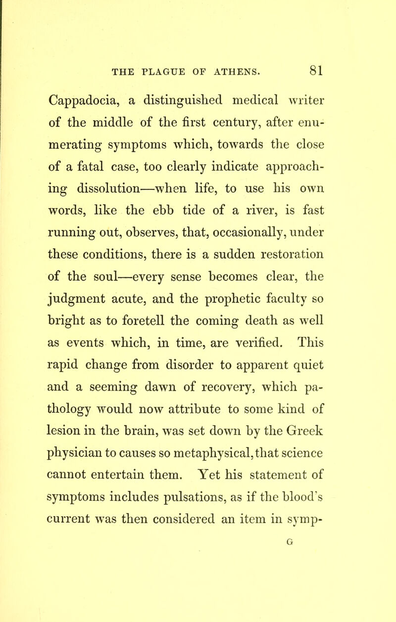 Cappadocia, a distinguished medical writer of the middle of the first century, after enu- merating symptoms which, towards the close of a fatal case, too clearly indicate approach- ing dissolution—when life, to use his own words, like the ebb tide of a river, is fast running out, observes, that, occasionally, under these conditions, there is a sudden restoration of the soul—every sense becomes clear, the judgment acute, and the prophetic faculty so bright as to foretell the coming death as well as events which, in time, are verified. This rapid change from disorder to apparent quiet and a seeming dawn of recovery, which pa- thology would now attribute to some kind of lesion in the brain, was set down by the Greek physician to causes so metaphysical, that science cannot entertain them. Yet his statement of symptoms includes pulsations, as if the blood's current was then considered an item in symp- G