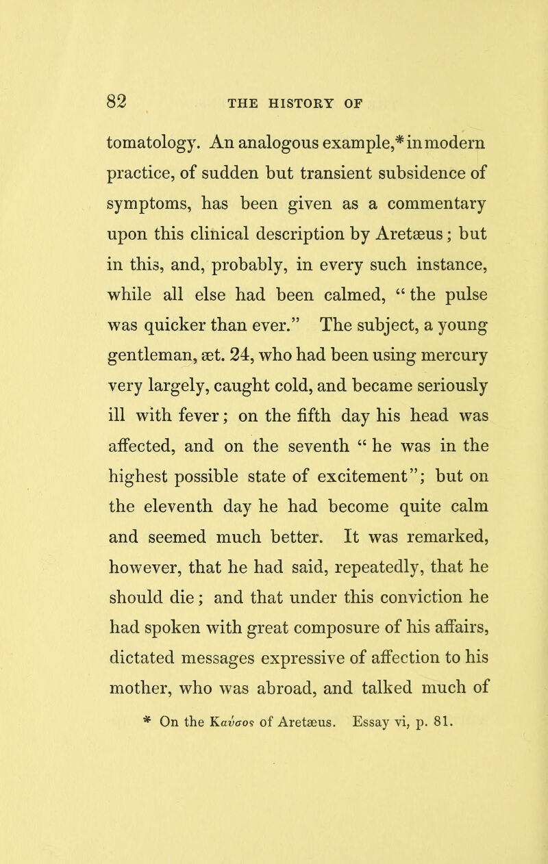 tomatology. An analogous example,* in modern practice, of sudden but transient subsidence of symptoms, has been given as a commentary upon this clinical description by Aretseus; but in this, and, probably, in every such instance, while all else had been calmed,  the pulse was quicker than ever. The subject, a young gentleman, set. 24, who had been using mercury very largely, caught cold, and became seriously ill with fever; on the fifth day his head was affected, and on the seventh  he was in the highest possible state of excitement; but on the eleventh day he had become quite calm and seemed much better. It was remarked, however, that he had said, repeatedly, that he should die; and that under this conviction he had spoken with great composure of his affairs, dictated messages expressive of affection to his mother, who was abroad, and talked much of * On the Kavaos of Aretseus. Essay vi, p. 81.