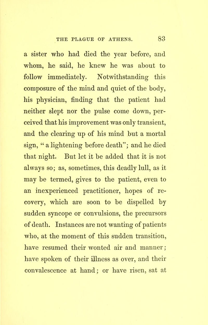 a sister who had died the year before, and whom, he said, he knew he was about to follow immediately. Notwithstanding this composure of the mind and quiet of the body, his physician, finding that the patient had neither slept nor the pulse come down, per- ceived that his improvement was only transient, and the clearing up of his mind but a mortal sign,  a lightening before death; and he died that night. But let it be added that it is not always so; as, sometimes, this deadly lull, as it may be termed, gives to the patient, even to an inexperienced practitioner, hopes of re- covery, which are soon to be dispelled by sudden syncope or convulsions, the precursors of death. Instances are not wanting of patients who, at the moment of this sudden transition, have resumed their wonted air and manner; have spoken of their illness as over, and their convalescence at hand; or have risen, sat at