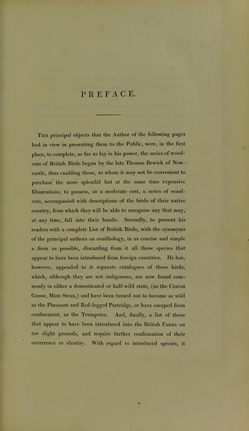 PREFACE. The principal objects that the Author of the following pages had in view in presenting them to the Public, were, in the first place, to complete, as far as lay in his power, the series of wood- cuts of British Birds begun by the late Thomas Bewick of New- castle, thus enabling those, to whom it may not be convenient to purchase the more splendid but at the same time expensive Illustrations, to possess, at a moderate cost, a series of wood- cuts, accompanied with descriptions of the birds of their native country, from which they will be able to recognise any that may, at any time, fall into their hands. Secondly, to present his readers with a complete List of British Birds, with the synonyms of the principal authors on ornithology, in as concise and simple a form as possible, discarding from it all those species that appear to have been introduced from foreign countries. He has, however, appended to it separate catalogues of those birds, which, although they are not indigenous, are now found com- monly in either a domesticated or half-wild state, (as the Cravat Goose, Mute Swan,) and have been turned out to become as wild as the Pheasant and Red-legged Partridge, or have escaped from confinement, as the Trumpeter. And, finally, a list of those that appear to have been introduced into the British Fauna on too slight grounds, and require further confirmation of their occurrence or identity. With regard to introduced species, it »