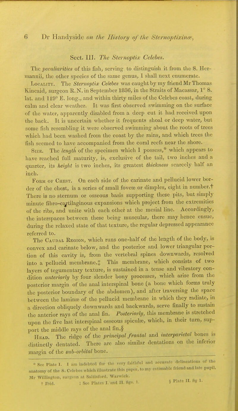 Sect. III. The Sternoptix Celebes. The peculiarities of this fish, serving to distinguish it from the S, Her- mannii, the other species of the same genus, I shall next enumerate. Locality. The Sternoptix Celebes was caught by my friend Mr Thomas Kincaidj surgeon R. N. in September 1836, in the Straits of Macassar, 1° S. lat. and 119° E. long., and within thirty miles of the Celebes coast, during calm and clear weather. It was first observed swimming on the surface of the water, apparently disabled from a deep cut it had received upon the back. It is uncertain whether it frequents shoal or deep water, but some fish resembling it were observed swunming about the roots of trees which had been washed from the coast by the rains, and which trees the fish seemed to have accompanied from the coral reefs near the shore. Size. The length of the specimen which I possess,* which appears to liave reached full maturity, is, exclusive of the tail, two inches and a quarter, its height is two inches, its greatest thickness scarcely half an inch. FoiiM OF Chest. On each side of the carinate and pellucid lower bor- der of the chest, is a series of small foveso or dimples, eight in number.t There is no sternum or osseous basis supporting these pits, but simply minute fibro-csy^tilaginous expansions which project from the extremities of the ribs, and unite with each other at the mesial line. Accordingly, the interspaces between these being muscular, there may hence ensue, during the relaxed state of that texture, the regular depressed appearance referred to. The Caudal Region, which runs one-half of the length of the body, is convex and carinate below, and the posterior and lower triangular por- tion of this cavity is, from the vertebral spines downwards, resolved into a pellucid membrane.^ This membrane, which consists of two layers of tegumentary texture, is sustained in a tense and vibratory con- dition anteriorly by four slender bony processes, which arise from the posterior margin of tlie anal interspinal bone (a bono which forms truly the posterior boundary of the abdomen), and after traversing the space between the laminsc of the pellucid membrane in which they radiate, in a direction obliquely downwards and backwards, serve finally to sustain the anterior rays of the anal fin. Posteriorly, this membrane is stretched upon the five last interspinal osseous spiculoe, which, in their turn, sup- port the middle rays of the anal fin.§ Head. The ridge of the principal frontal and interparietal bones is distinctly dentatcd. There are also similar dentations on the inferior margin of the sub-orbital bone. » Sec Plato I. I n.n indebted for the very faitl.ful and ..ccuvale dellnentions of the anatomy of the S. Celebes wl.icl. illustrate, this paper, to my estimable friend and late pupil. Mr Willington, surgeon at Saltisford, Warwick.