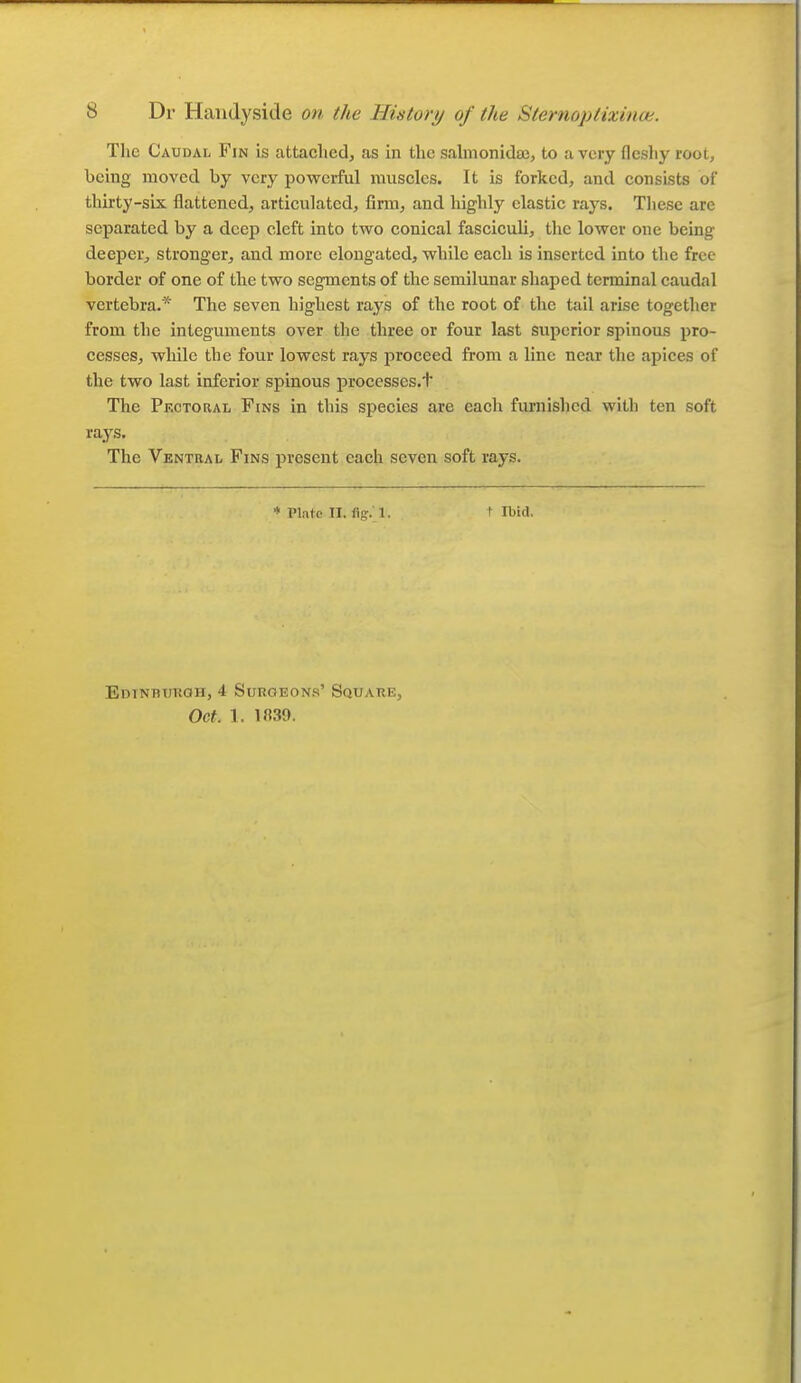 The Caudal Fin is attached, as in the salnionidaj, to a very fleshy root, being moved by very powerful muscles. It is forked, and consists of thirty-six flattened, articulated, firm, and highly clastic rays. Tliese are separated by a deep cleft into two conical fasciculi, the lower one being deeper, stronger, and more elongated, while each is inserted into the free border of one of the two segments of the semilunar shaped terminal caudal vertebra.* The seven highest rays of the root of the tail arise together from the integuments over the three or four last superior spinous pro- cesses, while the four lowest rays proceed from a line near the apices of the two last inferior spinous processes.t The Pectoral Fins in this species are each furnished with ten soft rays. The Ventral Fins present each seven soft rays. * Plntp TI. fig. 1. t Ibid. Edinbukqh, 4 SuROEON.s' Square, Oct. 1. 1839.