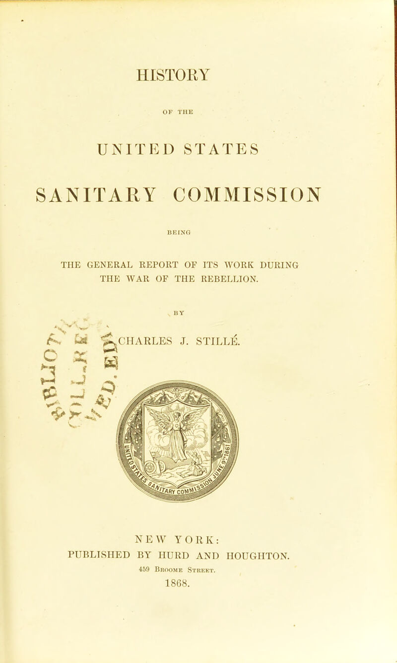 HISTORY OF THE UNITED STATES SANITARY COMMISSION BEING THE GENERAL REPORT OF ITS WORK DURING THE WAR OF THE REBELLION. BY NEW YORK: PUBLISHED BY HURD AND HOUGHTON. 459 Broome Stueet. 1868.