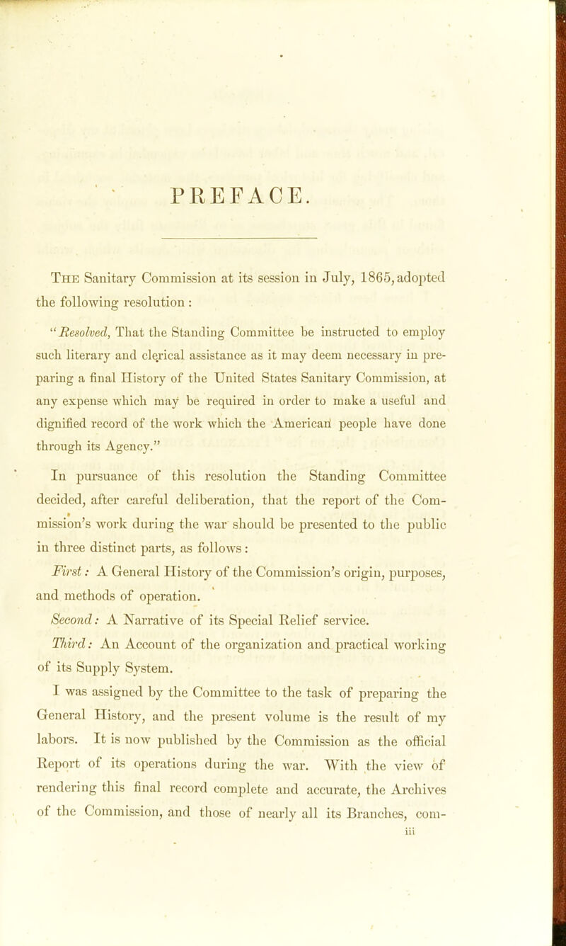 PREFACE. The Sanitary Commission at its session in July, 1865,ado23ted the following resolution: Resolved, That the Standing Committee be instructed to employ such literary and clerical assistance as it may deem necessary in pre- paring a final History of the United States Sanitary Commission, at any expense which may be required in order to make a useful and dignified record of the work which the American! people have done through its Agency. In pursuance of this resolution the Standing Committee decided, after careful deliberation, that the report of the Com- mission's work during the war should be presented to the public in three distinct parts, as follows : First: A General History of the Commission's origin, purposes, and methods of operation. Second: A Narrative of its Special Relief service. Third: An Account of the organization and practical working of its Supply System. I was assigned by the Committee to the task of preparing the General History, and the present volume is the result of my labors. It is now published by the Commission as the official Report of its operations during the war. With the view of rendering this final record complete and accurate, the Archives of the Commission, and those of nearly all its Branches, com-