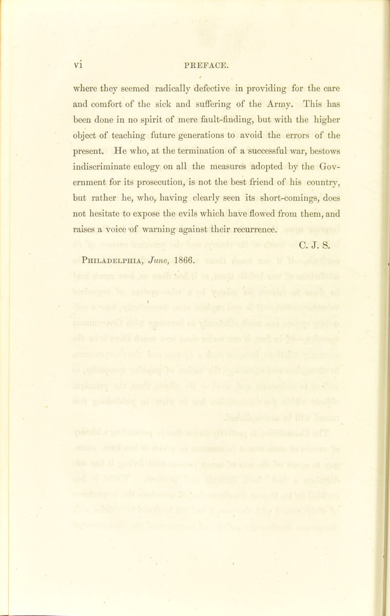 where they seemed radically defective in providing for the care and comfort of the sick and suffering of the Army. Tliis has been done in no spirit of mere fault-finding, but with the higher object of teaching future generations to avoid the eiTors of the present. He who, at the termination of a successful war, bestows indiscriminate eulogy on all the measures adopted by the Gov- ernment for its prosecution, is not the best friend of his country, but rather he, who, having clearly seen its short-comings, does not hesitate to expose the evils which have flowed from them, and raises a voice of warning against their recurrence. C. J. S. Philadelphia, June, 1866.