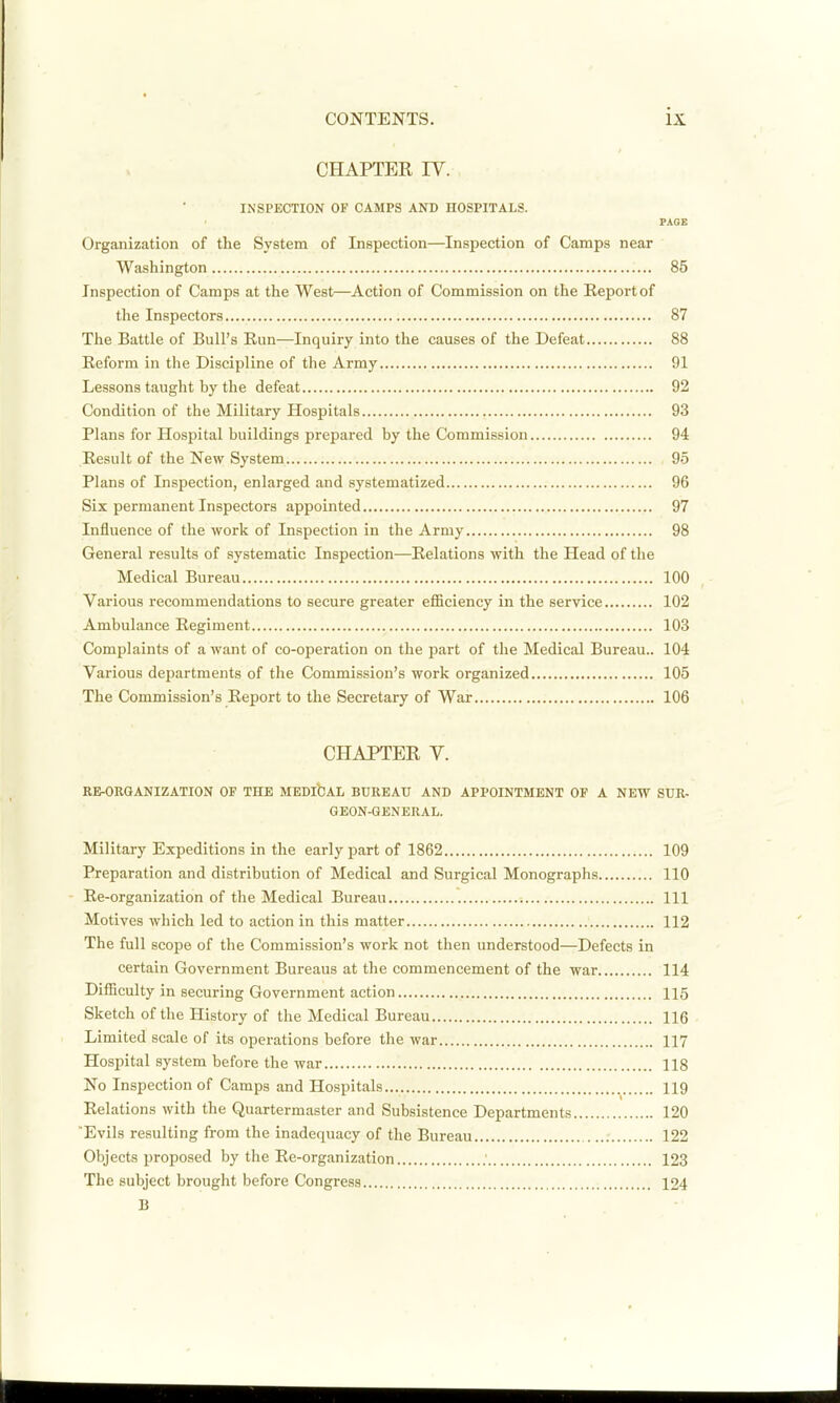 CHAPTER IV. INSPECTION OF CAMPS AND HOSPITALS. FAQE Organization of the System of Inspection—Inspection of Camps near Washington 85 Inspection of Camps at the West—Action of Commission on the Eeportof the Inspectors 87 The Battle of Bull's Run—Inquiry into the causes of the Defeat 88 Reform in the Discipline of the Army 91 Lessons taught by the defeat 92 Condition of the Military Hospitals 93 Plans for Hospital buildings prepared by the Commission 94 Result of the New System 95 Plans of Inspection, enlarged and systematized 96 Six permanent Inspectors appointed 97 Influence of the work of Inspection in the Army 98 General results of systematic Inspection—Relations with the Head of the Medical Bureau 100 Various recommendations to secure greater efiSciency in the service 102 Ambulance Regiment 103 Complaints of a want of co-operation on the part of the Medical Bureau.. 104 Various departments of the Commission's work organized 105 The Commission's Report to the Secretary of War 106 CHAPTER V. RE-ORQANIZATION OP THE MEDlfcAL BUREAU AND APPOINTMENT OF A NEW SUR- GEON-GENERAL. Military Expeditions in the early part of 1862 109 Preparation and distribution of Medical and Surgical Monographs 110 Re-organization of the Medical Bureau Ill Motives which led to action in this matter 112 The full scope of the Commission's work not then understood—Defects in certain Government Bureaus at the commencement of the war 114 Difficulty in securing Government action 115 Sketch of the History of the Medical Bureau 116 Limited scale of its operations before the war 117 Hospital system before the war 118 No Inspection of Camps and Hospitals 119 Relations with the Quartermaster and Subsistence Departments 120 Evils resulting from the inadequacy of the Bureau 122 Objects proposed by the Re-organization 123 The subject brought before Congress 124 B