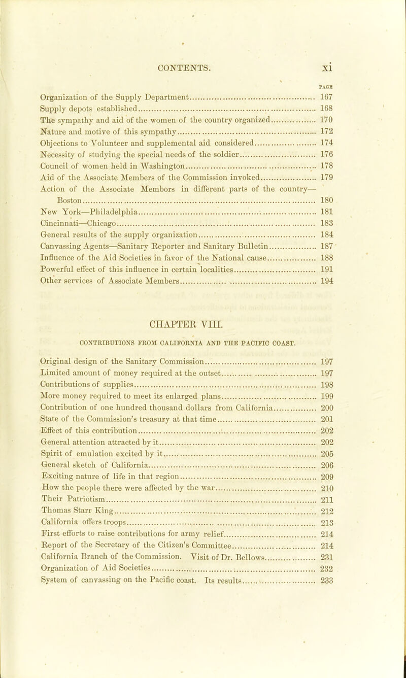 PAQX Organization of the Supply Department „. 167 Supply depots established 168 The sympathy and aid of the women of the country organized 170 Nature and motive of this sympathy 172 Objections to Volunteer and supplemental aid considered 174 Necessity of studying the special needs of the soldier 176 Council of women held in Washington 178 Aid of the Associate Members of the Commission invoked 179 Action of tlie Associate Membors in different parts of the country— Boston 180 New York—Philadelphia 181 Cincinnati—Chicago 183 General results of the supply organization 184 Canvassing Agents—Sanitary Reporter and Sanitary Bulletin 187' Influence of the Aid Societies in favor of the National cause 188 Powerful effect of this influence in certain localities 191 Other services of Associate Members 194 CHAPTER Vni. CONTRIBUTIONS FROM CALIFORNIA AND THE PACIFIC COAST. Original design of the Sanitary Commission.. 197 Limited amount of money required at the outset 197 Contributions of supplies 198 More money required to meet its enlarged plans 199 Contribution of one hundred thousand dollars from California 200 State of the Commission's treasury at that time 201 Effect of this contribution 202 General attention attracted by it 202 Spirit of emulation excited by it 205 General sketch of California 206 Exciting nature of life in that region 209 How the people there were affected by the war 210 Their Patriotism 211 Thomas Starr King 212 California offers troops 213 First efforts to raise contributions for army relief 214 Report of the Secretary of the Citizen's Committee 214 California Branch of the Commission. Visit of Dr. Bellows 231 Organization of Aid Societies 232 System of canvassing on the Pacific coast. Its results 233