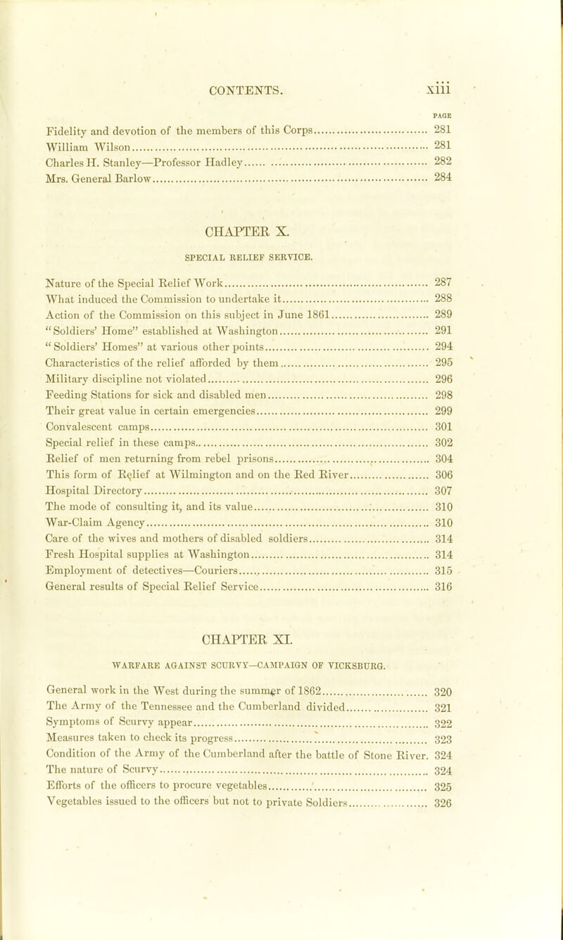 PAGE Fidelity and devotion of the members of this Corps 281 William Wilson 281 Charles H. Stanley—Professor Hadley 282 Mrs. General Barlow 284 CHAPTER X. SPECIAL RELIEF SERVICE. Nature of the Special Belief Work 287 What induced the Commission to undertake it 288 Action of the Commission on this subject in June 1861 289 Soldiers' Home established at Washington 291 Soldiers' Homes at various other points 294 Characteristics of the relief afforded by them 295 Military discipline not violated 296 Feeding Stations for sick and disabled men 298 Their great value in certain emergencies 299 Convalescent camps 301 Special relief in these camps 302 Relief of men returning from rebel prisons 304 This form of Relief at Wilmington and on the Red River 306 Hospital Directory 307 The mode of consulting it, and its value 310 War-Claim Agency 310 Care of the wives and mothers of disabled soldiers 314 Fresh Hospital supplies at Washington 314 Employment of detectives—Couriers 315 General results of Special Relief Service 316 CHAPTER XI. WARFARE AGAINST SCURVY—CAMPAIGN OF VICKSBURQ. General work in the West during the .summ^gr of 1862 320 The Army of the Tennessee and the Cumberland divided 321 Symptoms of Scurvy appear 322 Measures taken to check its progress 323 Condition of the Army of the Cumberland after the battle of Stone River. 324 The nature of Scurvy 324 Efforts of the officers to procure vegetables 325 Vegetables issued to the officers but not to private Soldiers 326