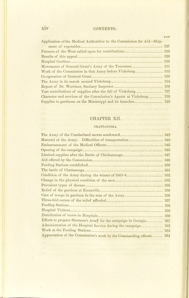 PAOE Application of the Medical Authorities to the Commission for Aid—Ship- ment of vegetables 327 Farmers of the West called upon for contributions 329 Results of this appeal 329 Hospital Gardens 329 Movements of General Grant's Army of the Tennessee 331 Work of the Commission in that Army before Viclcsburg 333 Co-operation of General Grant 333 The Army in its march around Vicksburg 334 Eeport of Dr. Warriner, Sanitary Inspector 336 Vast contributions of supplies after the fall of Vicksburg 337 Character and services of the Commission's Agents at Vicksburg 339 Supplies to garrisons on the Mississippi and its branches 340 CHAPTER XII. CHATTANOOGA. The Army of the Cumberland moves southward 342 Materiel of the Army. Difficulties of transportation 343 Embarrassment of the Medical Officers 345 Opening of the campaign 345 Limited supplies after the Battle of Chickamauga 347 Aid offered by the Commission 349 Feeding Stations established 350 The battle of Chattanooga 351 Condition of the Army during the winter of 1863-4 352 Change in the physical condition of the men 352 Prevalent types of disease 355 Relief of the garrison at Knoxville 356 Care of troops in garrison in the rear of the Army 356 Three-fold nature of the relief afforded 357 Feeding Stations 358 Hospital Visitors 359 Distribution of stores in Hospitals 360 Efforts to prepare Sherman's Arm^- for the campaign in Georgia 361 Administration of the Hospital Service during the campaign 362 Work at the Feeding Stations 364 Appreciation of the Commission's work by the Commanding officers 364