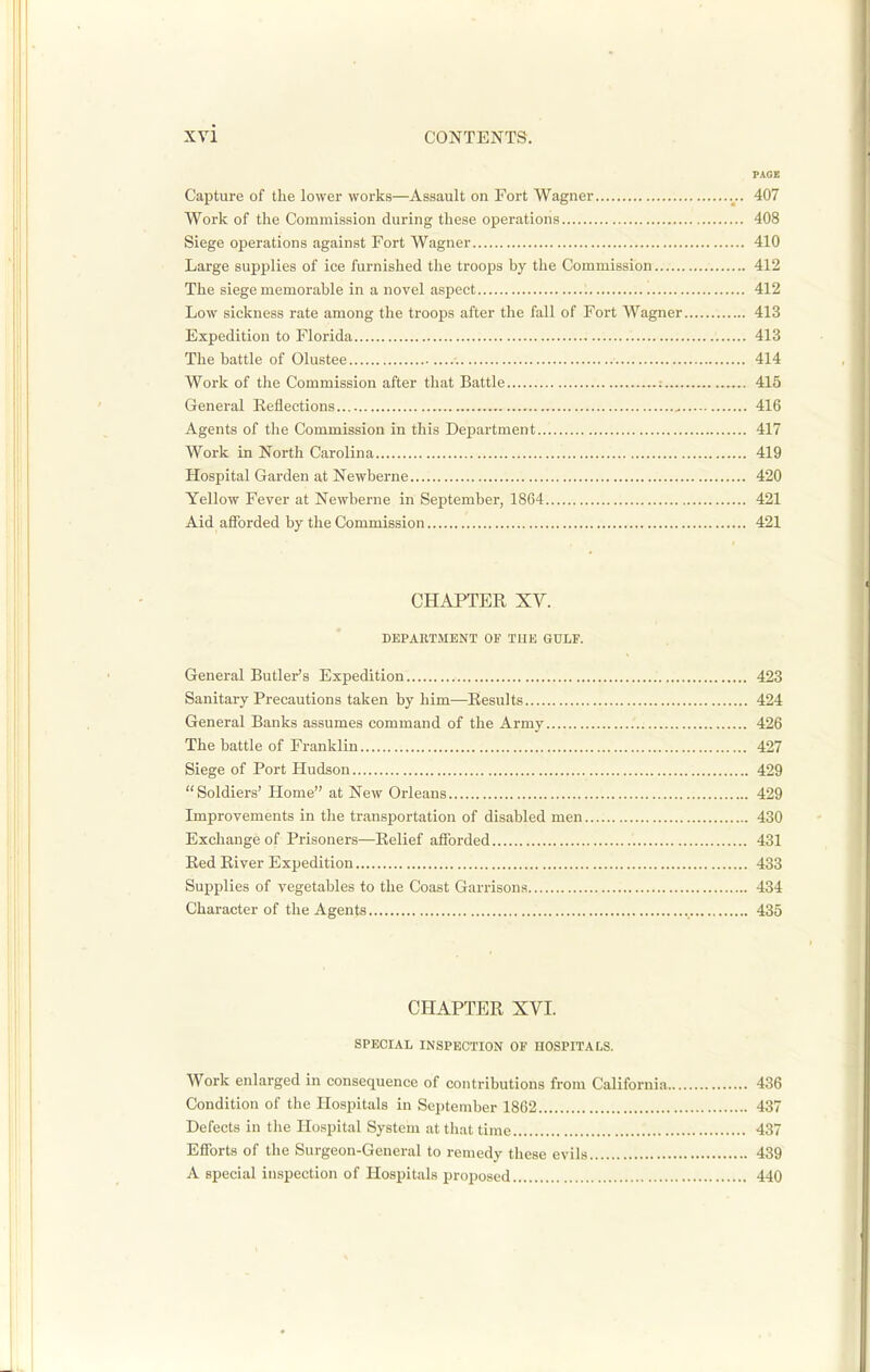 PAGE Capture of the lower works—Assault on Fort Wagner 407 Work of the Commission during these operations 408 Siege operations against Fort Wagner 410 Large supplies of ice furnished the troops by the Commission 412 The siege memorable in a novel aspect ; 412 Low sickness rate among the troops after the fall of Fort Wagner 413 Expedition to Florida 413 The battle of Olustee 414 Work of the Commission after that Battle 415 General Reflections 416 Agents of the Commission in this Department 417 Work in North Carolina 419 Hospital Gai-den at Newberne 420 Yellow Fever at Newberne in September, 1864 421 Aid afforded by the Commission 421 CHAPTER XY. DEPARTMENT OF TUB GULF. General Butler's Expedition 423 Sanitary Precautions taken by him—Results 424 General Banks assumes command of the Army 426 The battle of Franklin 427 Siege of Port Hudson 429  Soldiers' Home at New Orleans 429 Improvements in the transportation of disabled men 430 Exchange of Prisoners—Relief afforded 431 Red River Expedition 433 Supplies of vegetables to the Coast Garrisons 434 Character of the Agents 435 CHAPTER XVI. SPECIAL INSPECTION OF UOSPITALS. Work enlarged in consequence of contributions from California 436 Condition of the Hospitals in September 1862 437 Defects in the Ho.spital System at that time 437 Efforts of the Surgeon-General to remedy these evils 439 A special in.spection of Hospitals in-oposed 440