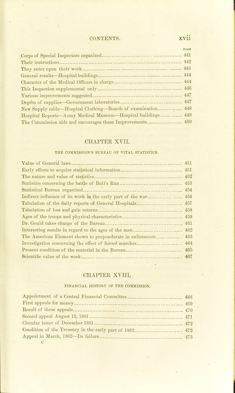 PAQE Corps of Special Inspectors organized 441 Their instructions 442 They enter upon their work 443 General results—Hospital buildings 444 Character of the Medical Officers in charge 444 This Inspection supplemental only 446 Various improvements suggested -. 447 Depots of supplies—Government laboratories 447 New Supply table—Hospital Clothing—Boards of examination 448 Hospital Keports—Army Medical Museum—Hospital buildings 449 The Commission aids and encourages these Improvements 450 CHAPTER XVII THE COMMISSION'S BUREAU OF VITAL STATISTICS. Value of General laws 451 Early efforts to acquire statistical information 451 The nature and value of statistics 452 Statistics concerning the battle of Bull's Run 453 Statistical Bureau organized ,.. 454 Indirect influence of its work in the early part of the war 456 Tabulation of the daily reports of General Hospitals 457 Tabulation of loss and gain returns 458 Ages of the troops and physical characteristics 459 Dr. Gould takes charge of the Bureau 461 Interesting results in regard to the ages of the men 462 The American Element shown to preponderate in enlistments 463 Investigation concerning the effect of forced marches 464 Present condition of the material in the Bureau 465 Scientific value of the work 467 CHAPTER XVm. FINANCIAL HISTORY OF THE COMMISSION. Appointment of a Central Financial Committee 468 First appeals for money 469 Eesult of these appeals 470 Second appeal August 13, 1861 471 Circular letter of December 1861 472 Condition of the Treasury in the early part of 1862 472 Appeal in March, 1862—Its failure 473 C