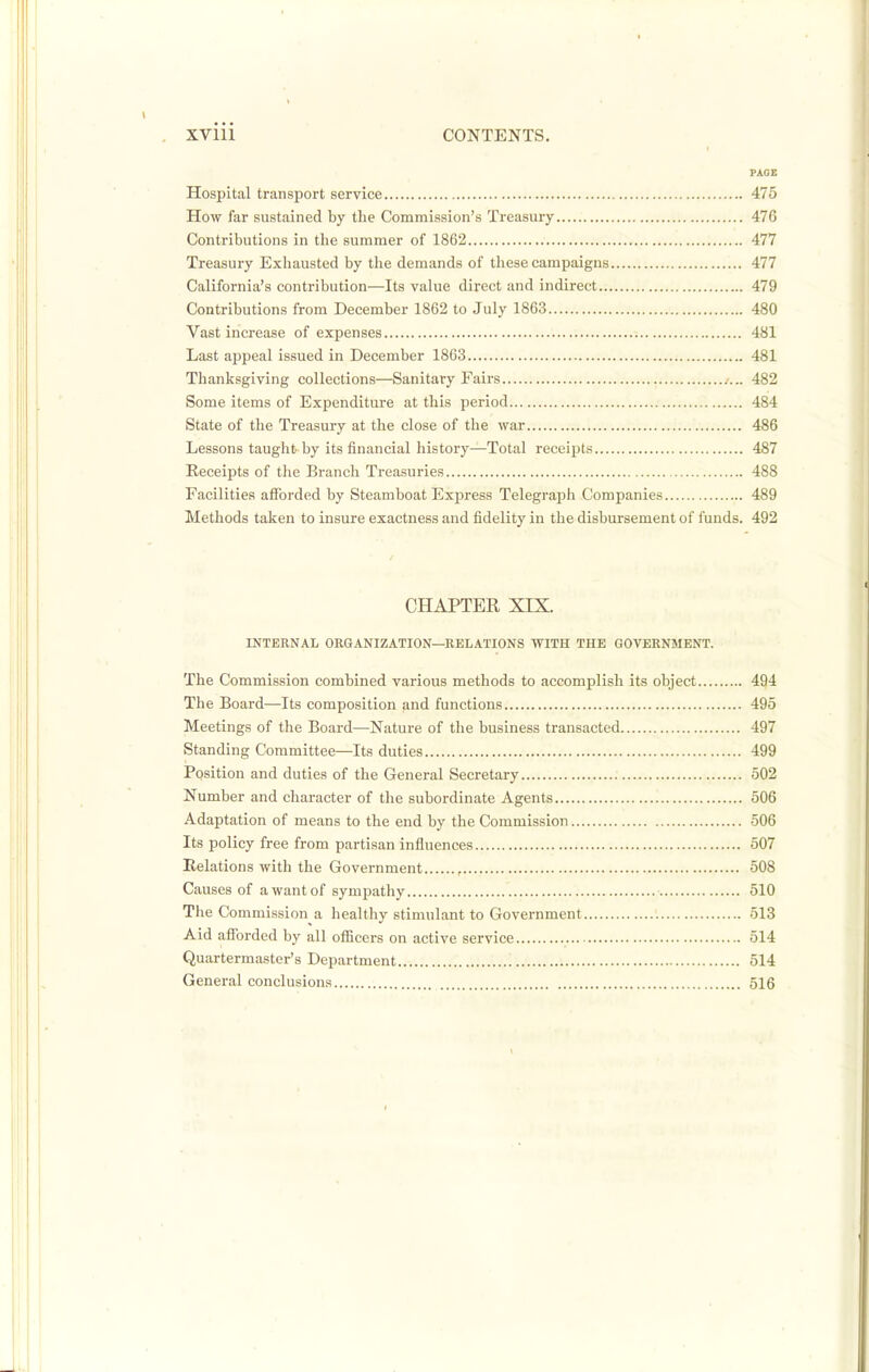 FACE Hospital transport service 475 How far sustained by the Commission's Treasury 476 Contributions in the summer of 1862 477 Treasury Exhausted by the demands of these campaigns 477 California's contribution—Its value direct and indirect 479 Contributions from December 1862 to July 1863 480 Vast increase of expenses 481 Last appeal issued in December 1863 481 Thanksgiving collections—Sanitary Fairs .-... 482 Some items of Expenditure at this period 484 State of the Treasury at the close of the war 486 Lessons taught by its financial history—Total receipts 487 Receipts of the Branch Treasuries 488 Facilities afforded by Steamboat Express Telegraph Companies 489 Methods taken to insure exactness and fidelity in the disbursement of funds. 492 CHAPTER XIX. INTERNAL ORGANIZATION—RELATIONS WITH THE GOVERNMENT. The Commission combined various methods to accomplish its object 494 The Board—Its composition and functions 495 Meetings of the Board—Nature of the business transacted 497 Standing Committee—Its duties 499 Position and duties of the General Secretary 502 Number and character of the subordinate Agents 506 Adaptation of means to the end by the Commission 506 Its policy free from partisan influences 507 Relations with the Government , 508 Causes of a want of sympathy 510 The Commission a healthy stimulant to Government 513 Aid afforded by all officers on active service 514 Quartermaster's Department 514 General conclusions 516