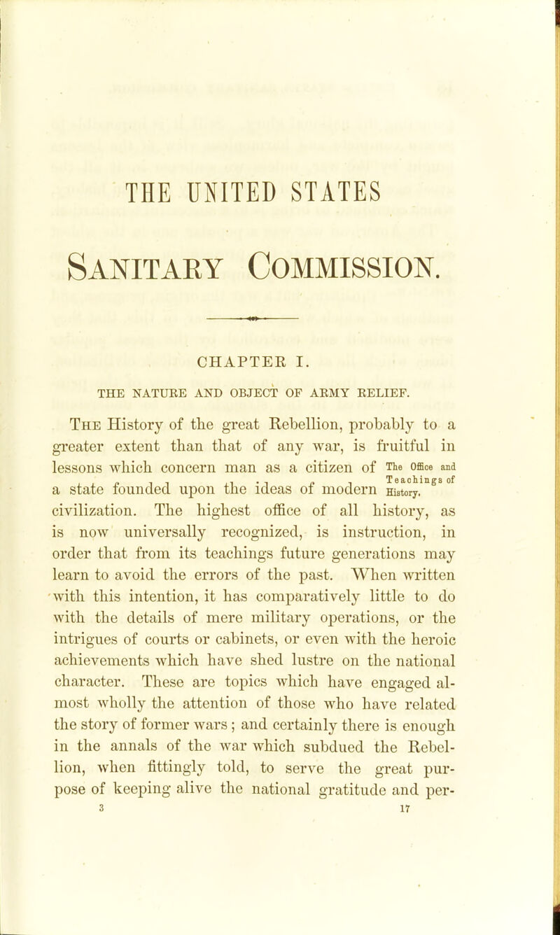 THE UNITED STATES Sanitary Commission. CHAPTER I. THE NATURE AND OBJECT OF ARMY RELIEF. The History of the great Rebellion, probably to a greater extent than that of any war, is fruitful in lessons which concern man as a citizen of Tie office wia a state founded upon the ideas of modern History, civilization. The highest of&ce of all history, as is now universally recognized, is instruction, in order that from its teachings future generations may learn to avoid the errors of the past. When written 'with this intention, it has comparatively little to do with the details of mere military operations, or the intrigues of courts or cabinets, or even with the heroic achievements which have shed lustre on the national character. These are topics which have engaged al- most wholly the attention of those who have related the story of former wars; and certainly there is enough in the annals of the war which subdued the Rebel- lion, when fittingly told, to serve the great pur- pose of keeping alive the national gratitude and per- 3 ir