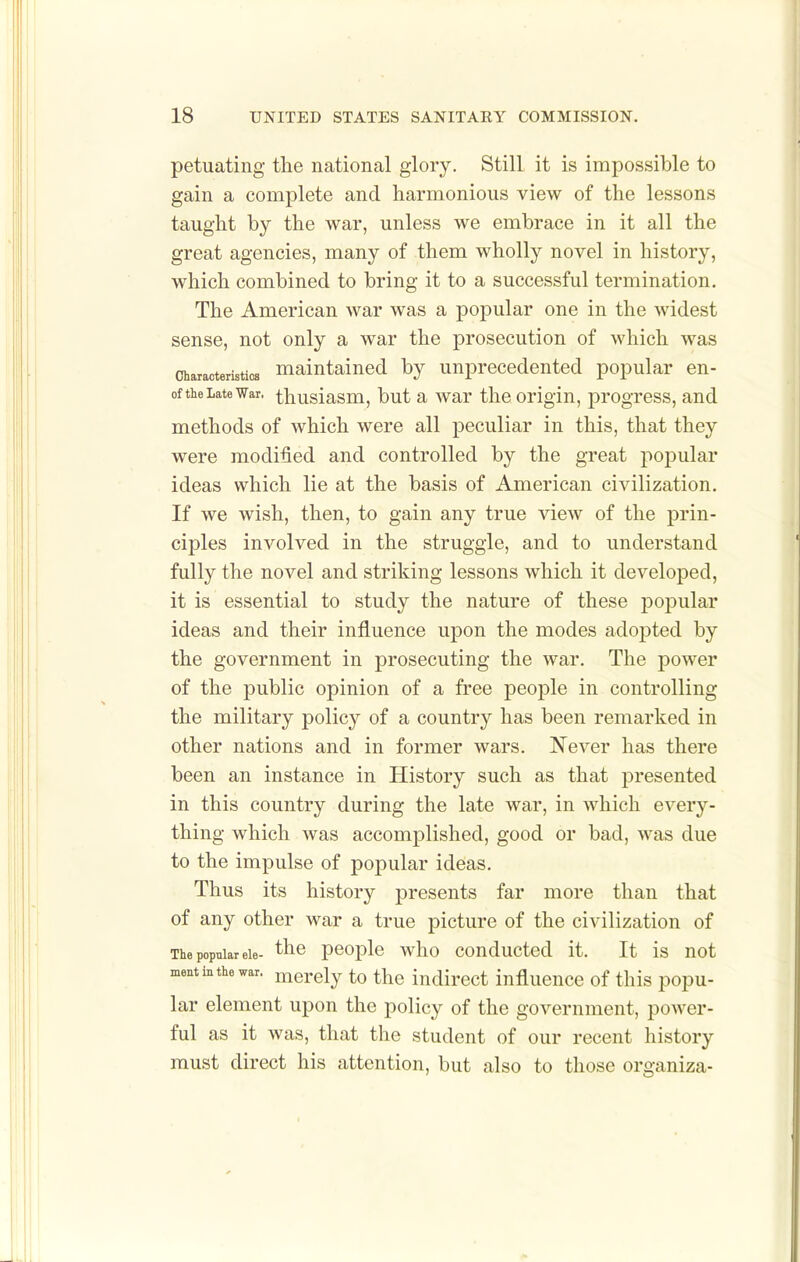 petuating tlie national glory. Still it is impossible to gain a complete and harmonious view of the lessons taught by the war, unless we embrace in it all the great agencies, many of them wholly novel in history, which combined to bring it to a successful termination. The American war was a popular one in the widest sense, not only a war the prosecution of which was Characteristics maintained by unprecedented popular en- of the Late War. thusiasm, but a War the origin, progress, and methods of Avhich were all peculiar in this, that they were modified and controlled by the great jiopular ideas which lie at the basis of American civilization. If we wish, then, to gain any true view of the prin- ciples involved in the struggle, and to understand fully the novel and striking lessons which it developed, it is essential to study the nature of these popular ideas and their influence upon the modes adopted by the government in prosecuting the war. The power of the public opinion of a free people in controlling the military policy of a country has been remarked in other nations and in former wars. Never has there been an instance in History such as that presented in this country during the late war, in which every- thing which was accomplished, good or bad, was due to the impulse of popular ideas. Thus its history presents far more than that of any other war a true picture of the civilization of The popular eie- ^ho pooj^le who couductod it. It is uot mentinthewar. merely to the indirect influence of this popu- lar element upon the policy of the government, power- ful as it was, that the student of our recent history must direct his attention, but also to those organiza-