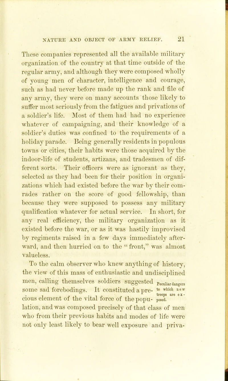 These companies represented all the available military organization of the country at that time outside of the regular army, and although they were composed wholly of young men of character, intelligence and courage, such as had never before made up the rank and file of any army, they were on many accounts those likely to suffer most seriously from the fatigues and privations of a soldier's life. Most of them had had no experience whatever of campaigning, and their knowledge of a soldier's duties was confined to the requirements of a holiday parade. Being generally residents in populous towns or cities, their habits were those acquired by the indoor-life of students, artizans, and tradesmen of dif- ferent sorts. Their officers were as ignorant as they, selected as they had been for their position in organi- zations which had existed before the war by their com- rades rather on the score of good fellowship, than because they were supposed to possess any military qualification whatever for actual service. In short, for any real efficiency, the military organization as it existed before the war, or as it was hastily improvised by regiments raised in a few days immediately after- ward, and then hurried on to the  front, was almost valueless. To the calm observer who knew anything of history, the view of this mass of enthusiastic and undisciplined men, calling themselves soldiers suggested Pec^arda^gers some sad forebodings. It constituted a pre- *° 1 /» 1 • 1 p troops are ex- cious element of the vital force of the popu- posed, lation, and was composed precisely of that class of men who from their previous habits and modes of life were not only least likely to bear well exposure and priva-