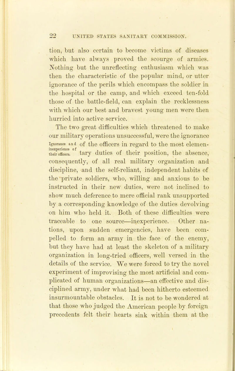 tion, but also certain to become victims of diseases which have always proved the scourge of armies. Nothing but the unreflecting enthusiasm which was then the characteristic of the popular mind, or utter ignorance of the perils which encompass the soldier in the hospital or the camp, and which exceed ten-fold those of the battle-field, can explain the recklessness with which our best and bravest young men were then hurried into active service. The two great difficulties which threatened to make our military operations unsuccessful, were the ignorance Ignorance and of tlio officers lu regard to the most elemen- ^Ib'offioerl tary duties of their position, the absence, consequently, of all real military organization and discipline, and the self-reliant, independent habits of the private soldiers, who, willing and anxious to be instructed in their new duties, were not inclined to show much deference to mere official rank unsuj)ported by a corresponding knowledge of the duties devolving on him who held it. Both of these difficulties were traceable to one source—inexperience. Other na- tions, upon sudden emergencies, have been com- pelled to form an army in the face of the enemy, but they have had at least the skeleton of a military organization in long-tried officers, well versed in the details of the service. We were forced to try the novel experiment of improvising the most artificial and com- plicated of human organizations—an elfective and dis- ciplined army, under what had been hitherto esteemed insurmountable obstacles. It is not to be wondered at that those who judged the American people by foreign precedents felt their hearts sink within them at the