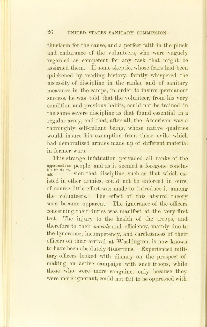 thusiasm for the cause, and a perfect faith in the pluck and endurance of the volunteers, who were vaguely regarded as competent for any task that might be assigned them. If some skeptic, whose fears had been quickened by reading history, faintly whispered the necessity of discipline in the ranks, and of sanitary measures in the camps, in order to insure permanent success, he was told that the volunteer, from his very condition and previous habits, could not be trained in the same severe discipline as that found essential in a regular army, and that, after all, the American was a thoroughly self-reliant being, whose native qualities would insure his exemption from those evils which had demoralized armies made up of different material in former wars. This strange infatuation pervaded all ranks of the Apprehensions people, and as it seemed a foregone conclu- felt for the re- . ^ ,. . ,. , , i • i suit. sion that discipline, such as that which ex- isted in other armies, could not be enforced in ours, of course little effort was made to introduce it among the volunteers. The effect of this absurd theory soon became apparent. The ignorance of the officers concerning their duties was manifest at the very first test. The injury to the health of the troops, and therefore to their morale and efficiency, mainly due to the Ignorance, incompetency, and carelessness of their officers on their arrival at Washington, is now known to have been absolutely disastrous. Experienced mili- tary officers looked with dismay on the prospect of making an active campaign with such troops, while those who were more sanguine, only because they were more ignorant, could not fail to be oppressed with