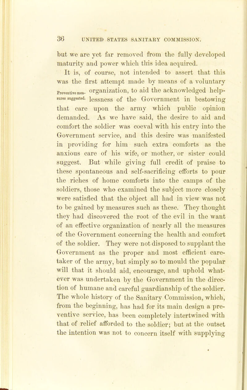 but we are yet far removed from the fully developed maturity and power which this idea acquired. It is, of course, not intended to assert that this was the first attempt made by means of a voluntary Preventive mea- Organization, to aid the acknowledged help- snies suggested, lessuoss of the Govomment in bestowing that care upon the army which public opinion demanded. As we have said, the desire to aid and comfort the soldier was coeval with his entry into the Government service, and this desire was manifested in providing for him such extra comforts as the anxious care of his wife, or mother, or sister could suggest. But while giving full credit of praise to these spontaneous and self-sacrificing efforts to pour the riches of home comforts into the camps of the soldiers, those who examined the subject more closely were satisfied that the object all had in view was not to be gained by measures such as these. They thought they had discovered the root of the evil in the want of an effective organization of nearly all the measures of the Government concerning the health and comfort of the soldier. They were not disposed to supplant the Government as the proper and most efficient care- taker of the army, but simply so to mould the popular will that it should aid, encourage, and uphold what- ever was undertaken by the Government in the direc- tion of humane and careful guardianship of the soldier. The whole history of the Sanitary Commission, which, from the beginning, has had for its main design a pre- ventive service, has been completely intertwined with that of relief afforded to the soldier; but at the outset the intention was not to concern itself with supplying