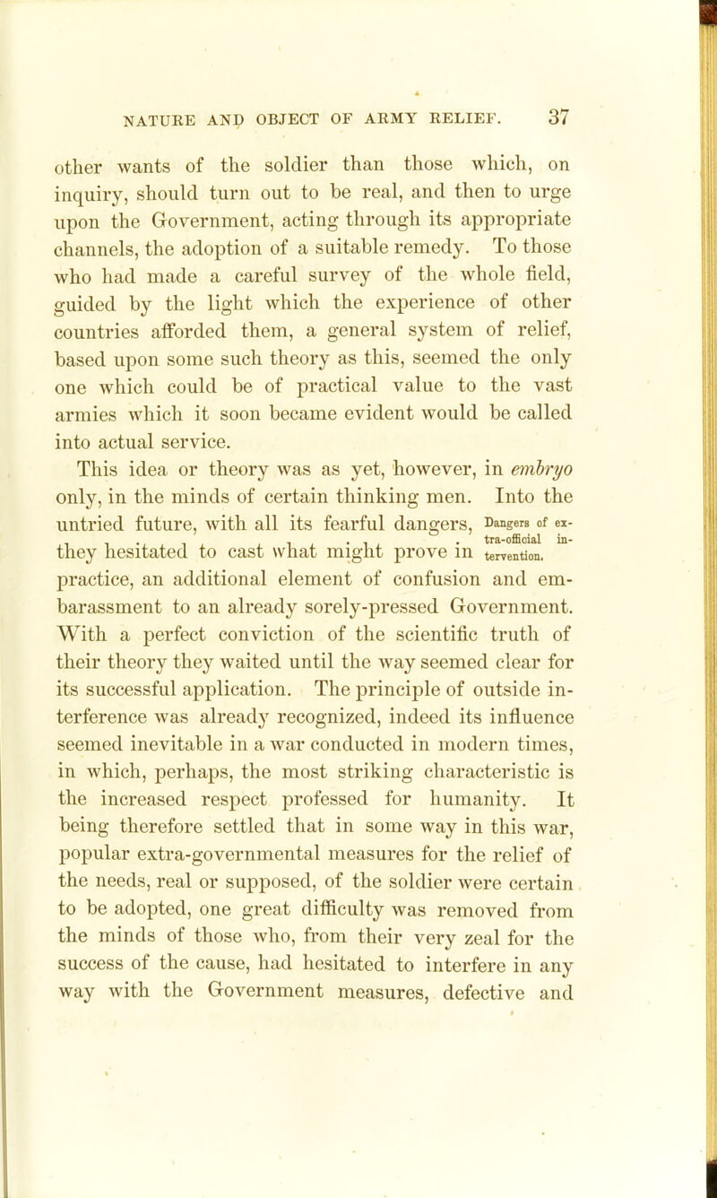 other wants of the soldier than those which, on inquiry, should turn out to be real, and then to urge upon the Government, acting through its appropriate channels, the adoption of a suitable remedy. To those who had made a careful survey of the whole field, guided by the light which the experience of other countries afforded them, a general system of relief, based upon some such theory as this, seemed the only one which could be of practical value to the vast armies which it soon became evident would be called into actual service. This idea or theory was as yet, however, in embryo only, in the minds of certain thinking men. Into the untried future, with all its fearful dangers, Dangers of ei- they hesitated to cast what might prove in tervention. practice, an additional element of confusion and em- barassment to an already sorely-pressed Government. With a perfect conviction of the scientific truth of their theory they waited until the way seemed clear for its successful application. The principle of outside in- terference was already recognized, indeed its influence seemed inevitable in a war conducted in modern times, in which, perhaps, the most striking characteristic is the increased respect professed for humanity. It being therefore settled that in some way in this war, popular extra-governmental measures for the relief of the needs, real or supposed, of the soldier were certain to be adopted, one great difficulty was removed from the minds of those who, from their very zeal for the success of the cause, had hesitated to interfere in any way with the Government measures, defective and