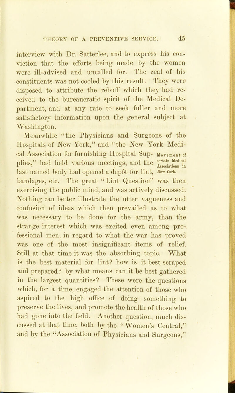 interview with Dr. Satterlee, and to express his con- viction that the efforts being made by the women were ill-advised and uncalled for. The zeal of his constituents was not cooled by this result. They were disposed to attribute the rebuff which they had re- ceived to the bureaucratic spirit of the Medical De- partment, and at any rate to seek fuller and more satisfactory information upon the general subject at Washington. Meanwhile the Physicians and Surgeons of the Hospitals of New York, and the New York Medi- cal Association for furnishing Hospital Sup- Movement of plies, had held various meetings, and the «;rtain Medical i ' o J Associations in last named body had opened a depot for lint, New York, bandages, etc. The great Lint Question was then exercising the public mind, and was actively discussed. Nothing can better illustrate the utter vagueness and confusion of ideas which then prevailed as to what was necessary to be done for the army, than the strange interest which was excited even among pro- fessional men, in regard to what the war has proved was one of the most insignificant items of relief. Still at that time it was the absorbing topic. What is the best material for lint? how is it best scraped and prepared? by what means can it be best gathered in the largest quantities? These were the questions which, for a time, engaged the attention of those who aspired to the high office of doing something to preserve the lives, and promote the health of those who had gone into the field. Another question, much dis- cussed at that time, both by the Women's Central, and by the Association of Physicians and Surgeons,