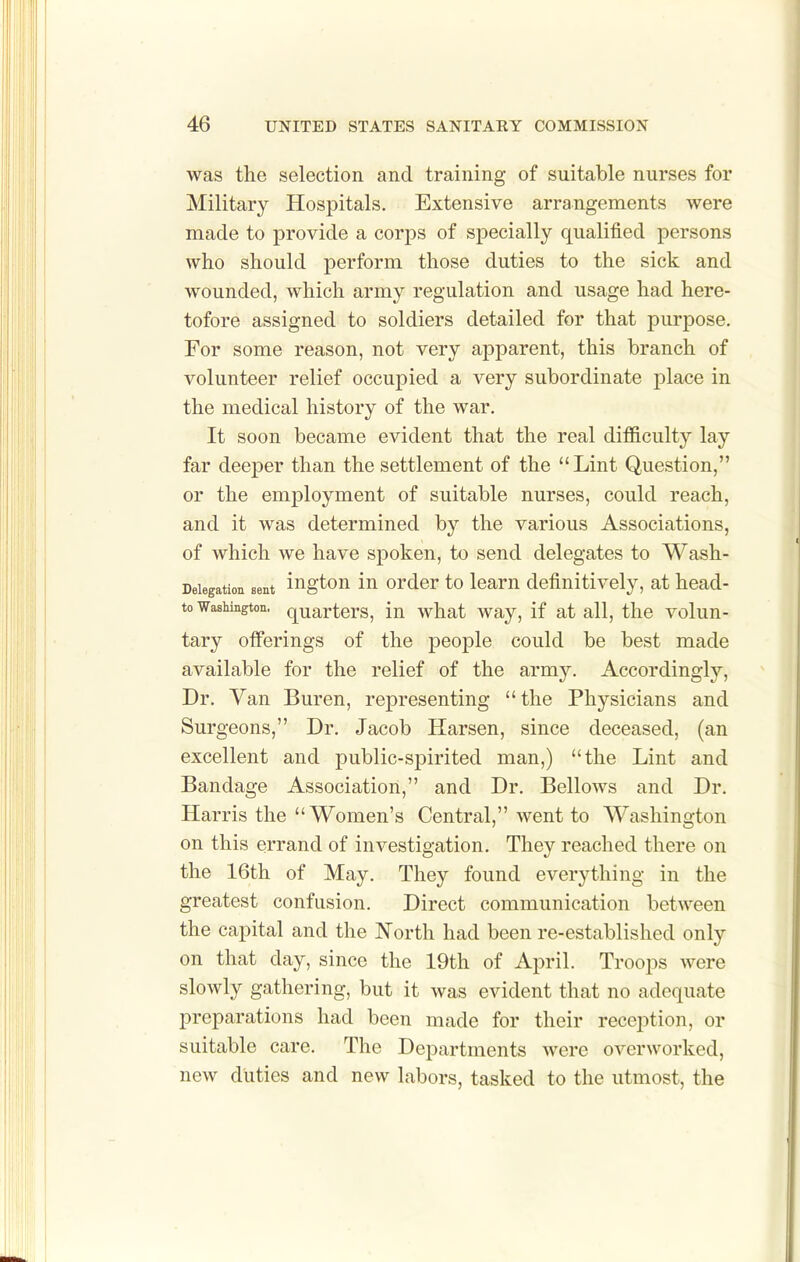 was the selection and training of suitable nurses for Military Hospitals. Extensive arrangements were made to provide a corps of specially qualified persons who should perform those duties to the sick and wounded, which army regulation and usage had here- tofore assigned to soldiers detailed for that purpose. For some reason, not very apparent, this branch of volunteer relief occupied a very subordinate place in the medical history of the war. It soon became evident that the real difficulty lay far deeper than the settlement of the Lint Question, or the employment of suitable nurses, could reach, and it was determined by the various Associations, of which we have spoken, to send delegates to Wash- Deiegation sent ingtou lu Order to loam definitively, at head- to Washington, quarters, in what way, if at all, the volun- tary offerings of the people could be best made available for the relief of the army. Accordingly, Dr. Van Buren, representing the Physicians and Surgeons, Dr. Jacob Harsen, since deceased, (an excellent and public-spirited man,) the Lint and Bandage Association, and Dr. Bellows and Dr. Harris the Women's Central, went to Washington on this errand of investigation. They reached there on the 16th of May. They found everything in the greatest confusion. Direct communication between the capital and the North had been re-established only on that day, since the 19th of April. Troops were slowly gathering, but it was evident that no adequate preparations had been made for their reception, or suitable care. The Departments were overworked, new duties and new labors, tasked to the utmost, the