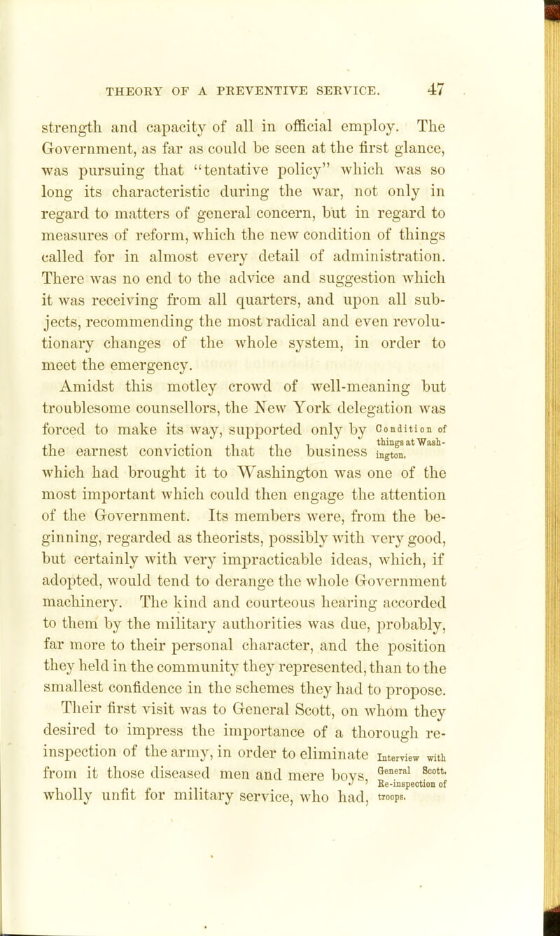 strength and capacity of all in official employ. The Government, as far as could be seen at the first glance, was pursuing that tentative policy which was so long its characteristic during the war, not only in regard to matters of general concern, but in regard to measures of reform, which the new condition of things called for in almost every detail of administration. There Avas no end to the advice and suggestion which it was receiving from all quarters, and upon all sub- jects, recommending the most radical and even revolu- tionary changes of the whole system, in order to meet the emergency. Amidst this motley crowd of well-meaning but troublesome counsellors, the New York delegation was forced to make its way, supported only by Condition of the earnest conviction that the business ^gton,''*^''^'' which had brought it to Washington was one of the most important which could then engage the attention of the Government. Its members were, from the be- ginning, regarded as theorists, possibly with very good, but certainly with very impracticable ideas, which, if adopted, would tend to derange the whole Government machinery. The kind and courteous hearing accorded to them by the military authorities was due, probably, far more to their personal character, and the position they held in the community they represented, than to the smallest confidence in the schemes they had to propose. Their first visit was to General Scott, on whom they desired to impress the importance of a thorough re- inspection of the army, in order to eliminate interview with from it those diseased men and mere bovs '^^''^ •/ ' Ee-inspection of wholly unfit for military service, who had, troops.