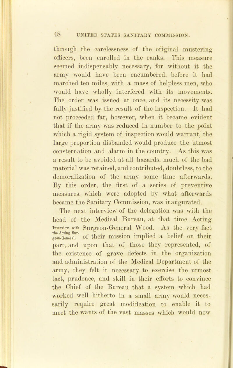 through the carelessness of the original mustering officers, been enrolled in the ranks. This measure seemed indispensably necessary, for without it the army would have been encumbered, before it had marched ten miles, with a mass of helpless men, who would have wholly interfered with its movements. The order was issued at once, and its necessity was fully justified by the result of the inspection. It had not proceeded far, however, when it became evident that if the army was reduced in number to the point which a rigid system of inspection would warrant, the large proportion disbanded would produce the utmost consternation and alarm in the country. As this was a result to be avoided at all hazards, much of the bad material was retained, and contributed, doubtless, to the demoralization of the army some time afterwards. By this order, the first of a series of preventive measures, which were adopted by what afterwards became the Sanitary Commission, was inaugurated. The next interview of the delegation was with the head of the Medical Bureau, at that time Acting Interview with Surgeon-Grcneral Wood. As the very fact the Acting Sur- n ,t • • • • ti i ^• p n ' geon-Generai. of their missiou implied a beliei on their part, and upon that of those they represented, of the existence of grave defects in the organization and administration of the Medical Department of the army, they felt it necessary to exercise the utmost tact, prudence, and skill in their efix)rts to convince the Chief of the Bureau that a system which had worked well hitherto in a small army would neces- sarily require great modification to enable it to meet the wants of the vast masses which would now