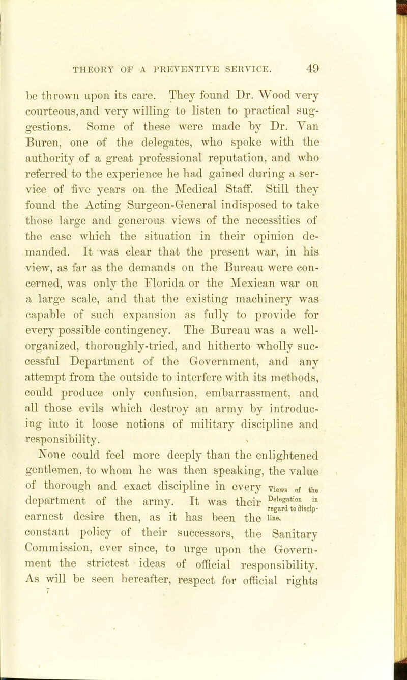 be thrown upon its care. They found Dr. Wood very- courteous, and very willing to listen to practical sug- gestions. Some of these were made by Dr. Van Buren, one of the delegates, who spoke with the authority of a great professional reputation, and who referred to the experience he had gained during a ser- vice of five years on the Medical Staff. Still they found the Acting Surgeon-General indisposed to take those large and generous views of the necessities of the case which the situation in their opinion de- manded. It was clear that the present war, in his view, as far as the demands on the Bureau were con- cerned, was only the Florida or the Mexican war on a large scale, and that the existing machinery was capable of such expansion as fully to provide for every possible contingency. The Bureau was a well- organized, thoroughly-tried, and hitherto wholly suc- cessful Department of the Government, and any attempt from the outside to interfere with its methods, could produce only confusion, embarrassment, and all those evils which destroy an army by introduc- ing into it loose notions of military discipline and responsibility. None could feel more deeply than the enlightened gentlemen, to whom he was then speaking, the value of thorough and exact discipline in every views of the department of the army. It was their ^^^^s^tion in regard to disolp- earnest desire then, as it has been the line, constant policy of their successors, the Sanitary Commission, ever since, to urge upon the Govern- ment the strictest ideas of official responsibility. As will be seen hereafter, respect for official rights