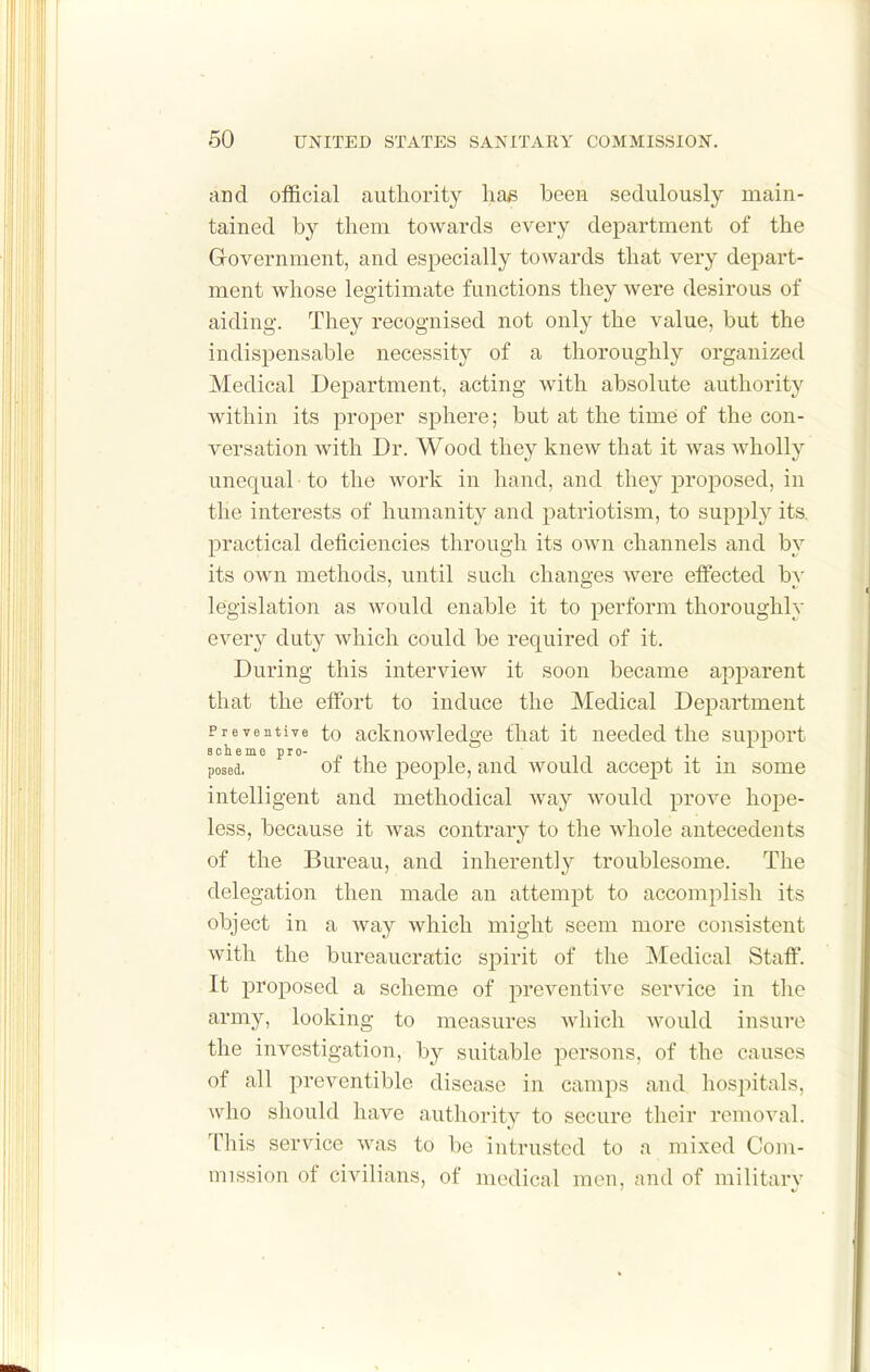 and official authority ha^ been sedulously main- tained by them towards every department of the Government, and especially towards that very depart- ment whose legitimate functions they were desirous of aiding. They recognised not only the value, but the indispensable necessity of a thoroughly organized Medical Department, acting with absolute authority within its proper sphere; but at the time of the con- versation with Dr. Wood they knew that it was wholly unequal to the work in hand, and they proposed, in the interests of humanity and patriotism, to supph' its, practical deficiencies through its own channels and by its own methods, until such changes were effected by legislation as would enable it to perform thoroughly every duty which could be required of it. During this interview it soon became apparent that the effort to induce the Medical Department Preventive to ackuowlodge that it needed the support Bolieme pro- . . posed. 01 the people, and would accept it m some intelligent and methodical way would prove hope- less, because it was contrary to the whole antecedents of the Bureau, and inherently troublesome. The delegation then made an attempt to accomplish its object in a way which might seem more consistent with the bureaucratic spirit of the Medical Staff. It proposed a scheme of preventive service in the army, looking to measures which would insure the investigation, by suitable persons, of the causes of all preventible disease in camps and hospitals, who should have authority to secure their removal. This service was to be intrusted to a mixed Com- mission of civilians, of medical men, and of militarv