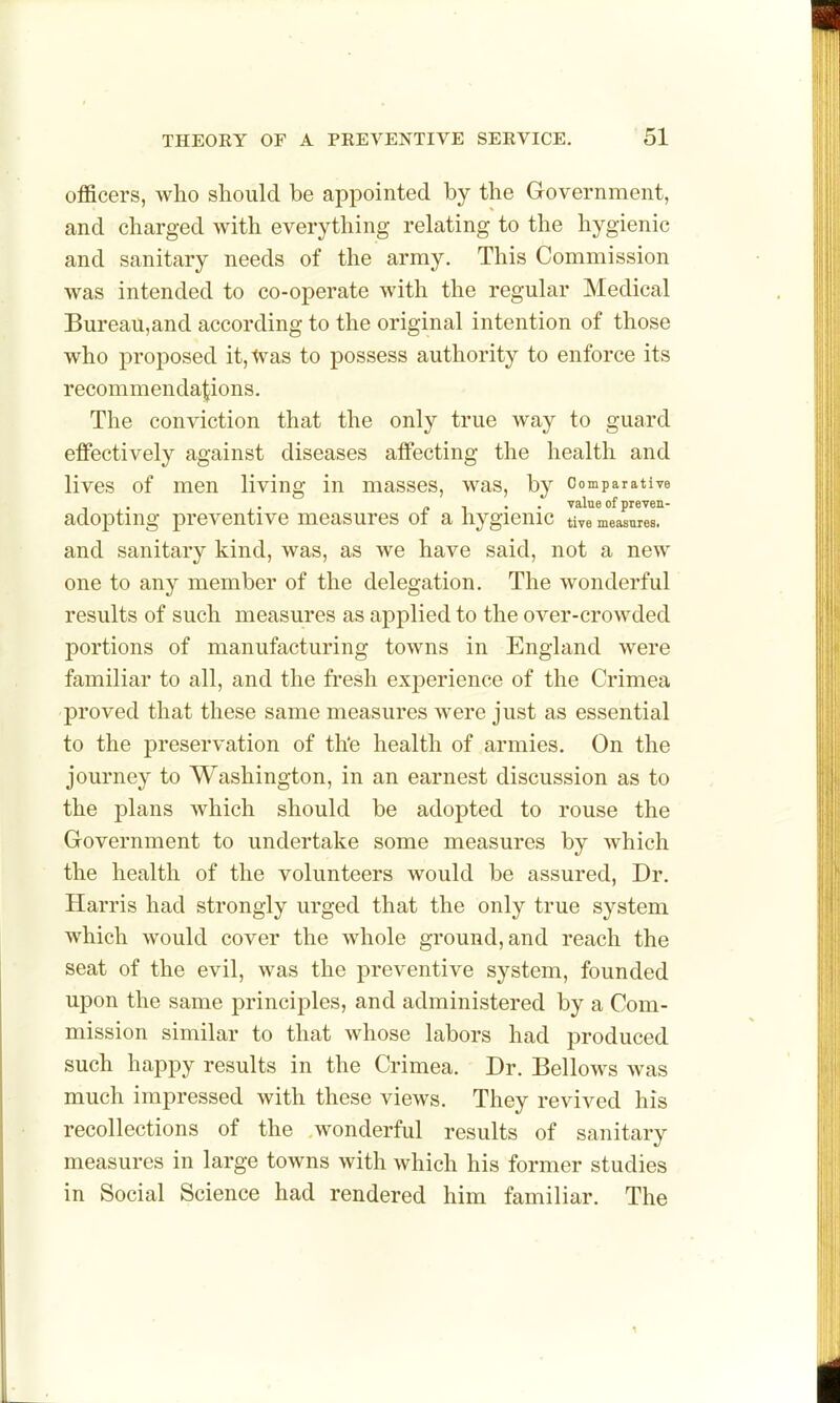 officers, who should be appointed by the Government, and charged with everything relating to the hygienic and sanitary needs of the army. This Commission was intended to co-operate with the regular Medical Bureau,and according to the original intention of those who proposed it,tvas to possess authority to enforce its recommendations. The conviction that the only true way to guard effectively against diseases affecting the health and lives of men living in masses, was, by Oomparative . - . . value of preven- adopting preventive measures oi a hygienic tive measures, and sanitary kind, was, as we have said, not a new one to any member of the delegation. The wonderful results of such measures as applied to the over-crowded portions of manufacturing towns in England were familiar to all, and the fresh experience of the Crimea proved that these same measures were just as essential to the preservation of the health of armies. On the journey to Washington, in an earnest discussion as to the plans which should be adopted to rouse the Government to undertake some measures by which the health of the volunteers would be assured, Dr. Harris had strongly urged that the only true system which would cover the whole ground, and reach the seat of the evil, was the preventive system, founded upon the same principles, and administered by a Com- mission similar to that whose labors had produced such happy results in the Crimea. Dr. Bellows was much impressed with these views. They revived his recollections of the wonderful results of sanitary measures in large towns with which his former studies in Social Science had rendered him familiar. The