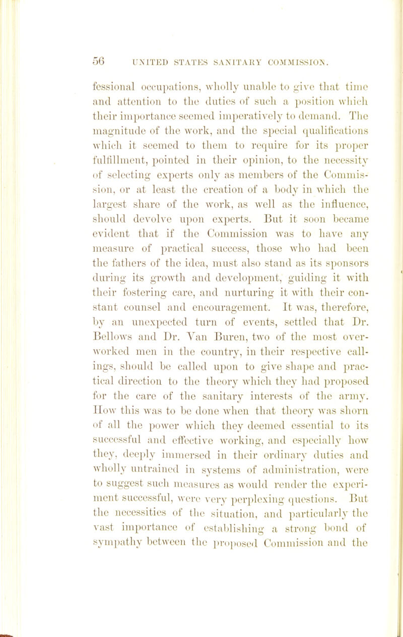 fessional occuputiuns, wholly iinable to give that time and attention to the duties of such a position which their importance seemed imperatively to demand. The magnitude of the work, and the special qualifications which it seemed to them to require for its proper fulfillment, pointed in their opinion, to the necessity of selecting experts only as members of the Commis- sion, or at least the creation of a body in wdiich the largest share of the work, as well as the influence, should devolve upon experts. But it soon became evident that if the Commission was to have any measure of practical success, those who had been the fathers of the idea, must also stand as its sponsors during its growth and development, guiding it with their fostering care, and nurturing it with their con- stant counsel and encouragement. It w^as, therefore, by an unexpected turn of events, settled that Dr. Bellows and Dr. Van Buren, two of the most over- worked men in the country, in their respective call- ings, should be called upon to give shape and prac- tical direction to the theory which they had proposed for the care of the sanitary interests of the army. How this was to be done when that theory was shorn of all the power which they deemed essential to its successful and efl'ective Avorking, and especially hoAV they, deeply immersed in their ordinary duties and wholly untrained in systems of administration, were to suggest such measures as w'ould render the experi- ment successful, were very perplexing (luestions. But the necessities of the situation, and particularly the vast importance of establishing a strong bond of sympathy between the ])V()]H)sei,l Commission and the