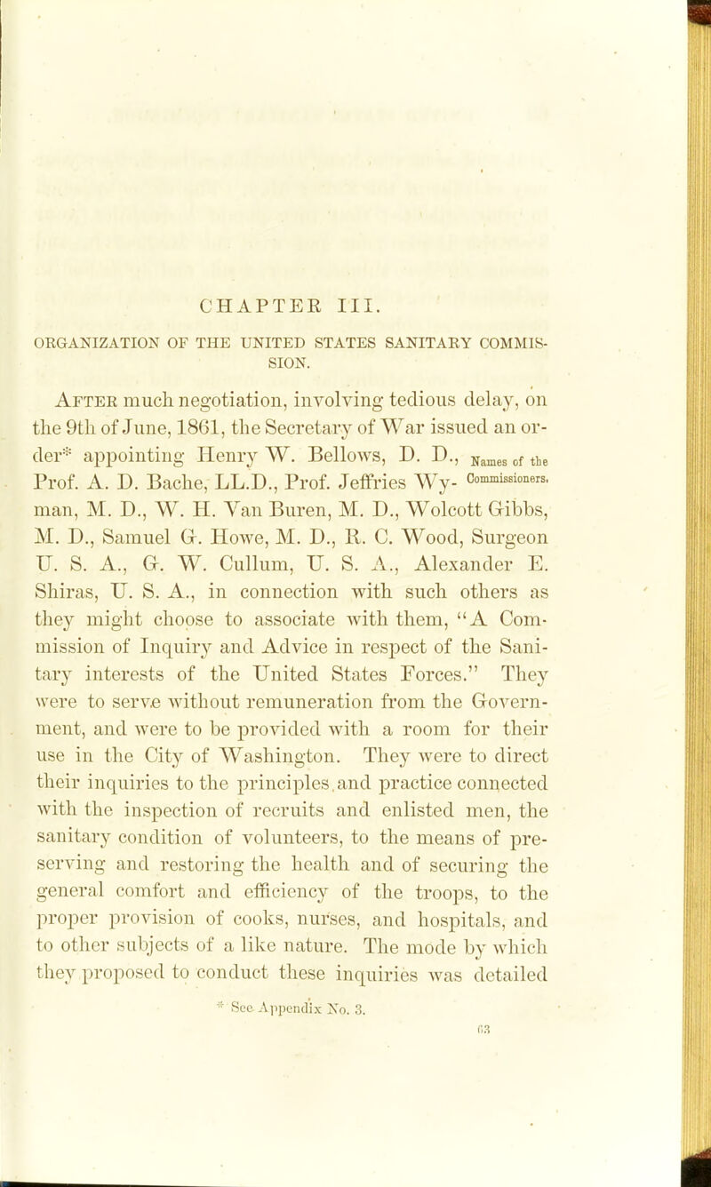 CHAPTER III. ORGANIZATION OF THE UNITED STATES SANITARY COMMIS- SION. After mucli negotiation, involving tedious delay, on the 9th of June, 1861, the Secretary of War issued an or- der'^^ appointing Henry W. Bellows, D. D., j^^^^, ,f the Prof. A. D. Bache, LL.D., Prof. Jeffries Wy- Commissioners, man, M. D., W. H. Yan Buren, M. D., Wolcott Gibbs, M. D., Samuel G-. Howe, M. D., R. C. Wood, Surgeon U. S. A., a. W. Cullum, U. S. A., Alexander E. Shiras, U. S. A., in connection with such others as they might choose to associate with them, A Com- mission of Inquir}^ and Advice in respect of the Sani- tary interests of the United States Forces. They were to serve without remuneration fi'om the Govern- ment, and were to be provided with a room for their use in the Cit}^ of Washington. They were to direct their inquiries to the principles,and practice connected with the inspection of recruits and enlisted men, the sanitary condition of volunteers, to the means of pre- serving and restoring the health and of securing the general comfort and efficiency of the troops, to the proper provision of cooks, nurses, and hospitals, and to other subjects of a like nature. The mode by which they proposed to conduct these inquiries was detailed •■■ See Api)endix No. 3.