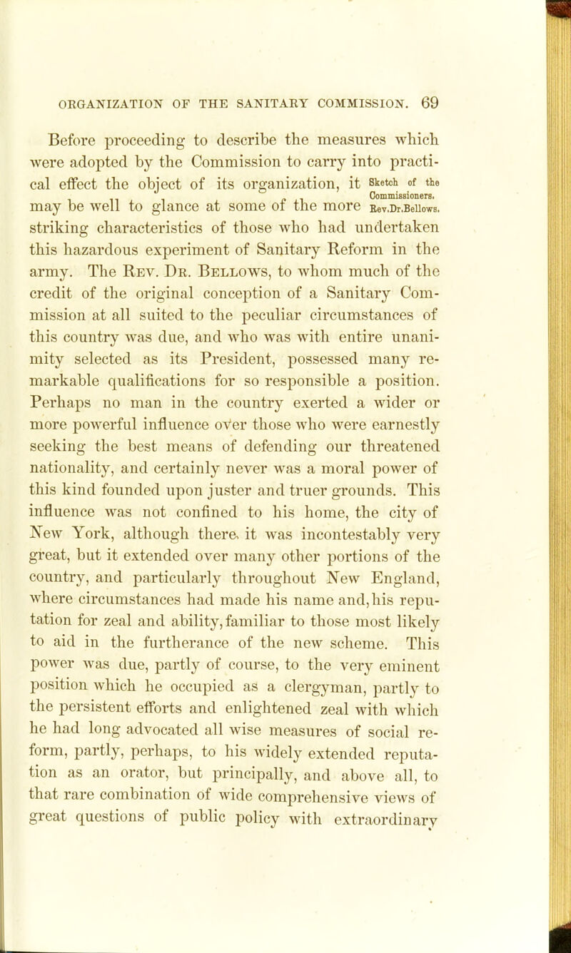 Before proceeding to describe the measures whicli were adopted by the Commission to carry into practi- cal effect the object of its organization, it sketch of the Commissioners, may be well to glance at some oi the more Eev.Dr.BeUows. striking characteristics of those who had undertaken this hazardous experiment of Sanitary Reform in the army. The Rev. Dr. Bellows, to whom much of the credit of the original conception of a Sanitary Com- mission at all suited to the peculiar circumstances of this country was due, and who was with entire unani- mity selected as its President, possessed many re- markable qualifications for so responsible a position. Perhaps no man in the country exerted a wider or more powerful influence over those who were earnestly seeking the best means of defending our threatened nationality, and certainly never was a moral power of this kind founded upon juster and truer grounds. This influence was not confined to his home, the city of New York, although there, it was incontestably very great, but it extended over many other portions of the country, and particularly throughout New England, where circumstances had made his name and, his repu- tation for zeal and ability, familiar to those most likely to aid in the furtherance of the new scheme. This power was due, partly of course, to the very eminent position which he occupied as a clergyman, partly to the persistent efforts and enlightened zeal with which he had long advocated all wise measures of social re- form, partly, perhaps, to his widely extended reputa- tion as an orator, but principally, and above all, to that rare combination of wide comprehensive views of great questions of public policy with extraordinary