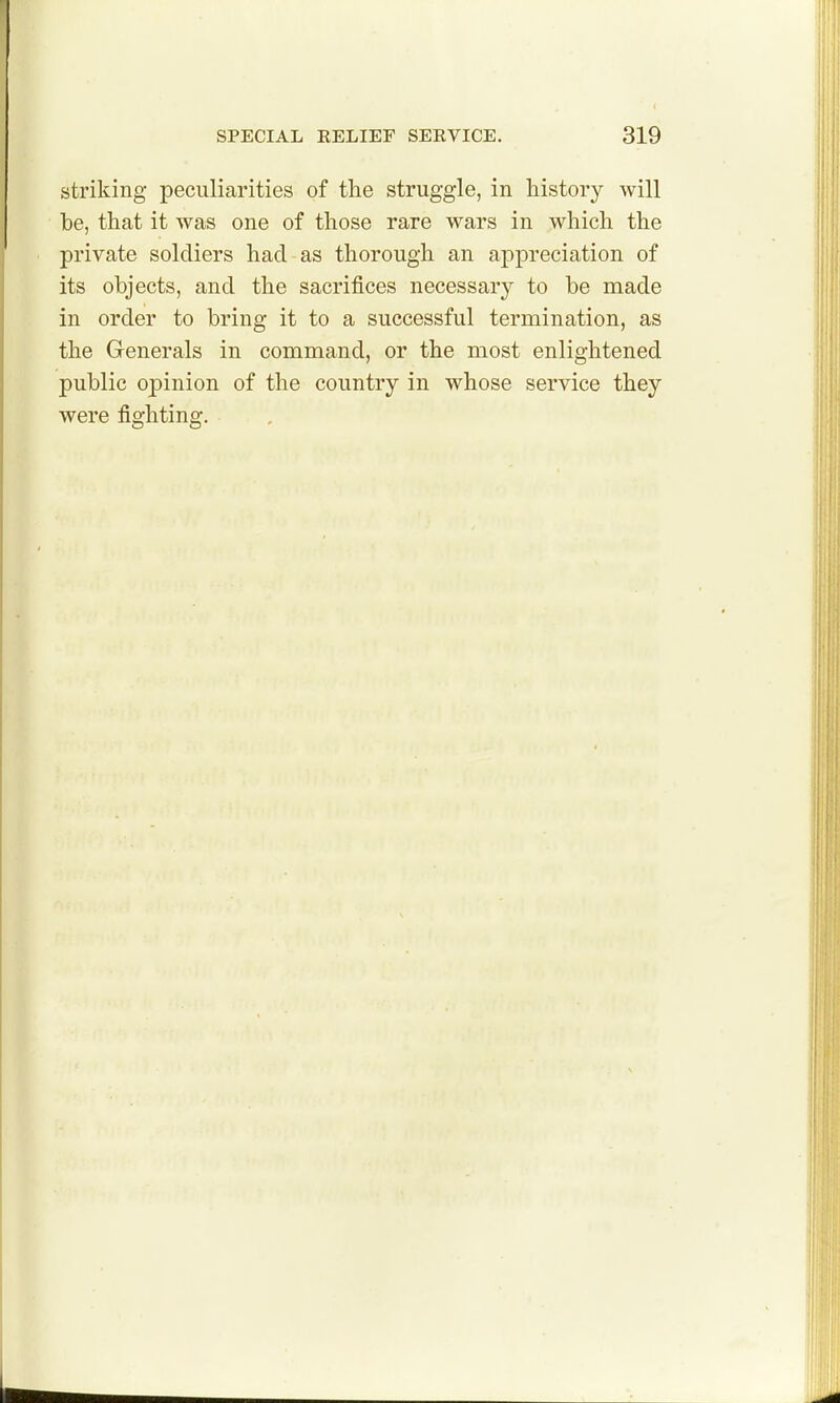 striking peculiarities of tlie struggle, in history will be, that it was one of those rare wars in which the private soldiers had as thorough an appreciation of its objects, and the sacrifices necessary to be made in order to bring it to a successful termination, as the Generals in command, or the most enlightened public opinion of the country in whose service they were fighting.