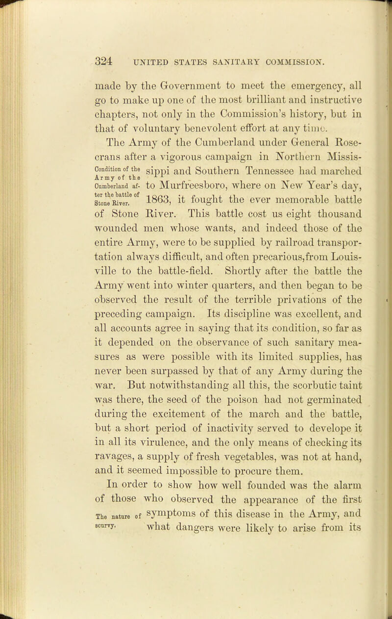 made by the Government to meet the emergency, all go to make up one of the most brilliant and instructive chapters, not only in the Commission's history, but in that of voluntary benevolent effort at any time. The Army of the Cumberland under General Rose- crans after a vigorous campaign in Northern Missis- Condition of the gippi ^ud Southom Tenuossee had marched Army of the Cumheriand af- to Murfrecsboro, whoro on New Year's day, Stone Reiver * °^ 1863, it fought tlio ever memorable battle of Stone River. This battle cost us eight thousand wounded men whose wants, and indeed those of the entire Army, were to be supplied by railroad transjDor- tation always difficult, and often precarious,from Louis- ville to the battle-field. Shortly after the battle the Army went into winter quarters, and then began to be observed the result of the terrible jtri nations of the preceding campaign. Its discipline was excellent, and all accounts agree in saying that its condition, so far as it depended on the observance of such sanitary mea- sures as were possible with its limited supplies, has never been surpassed by that of any Army during the war. But notwithstanding all this, the scorbutic taint was there, the seed of the j)oison had not germinated during the excitement of the march and the battle, but a short period of inactivity served to develope it in all its virulence, and the only means of checking its ravages, a supply of fresh vegetables, was not at hand, and it seemed impossible to procure them. In order to show how well founded was the alarm of those who observed the appearance of the first The nature of symptoms of this disease in the Army, and soniyy. ^hat dangers were likely to arise from its