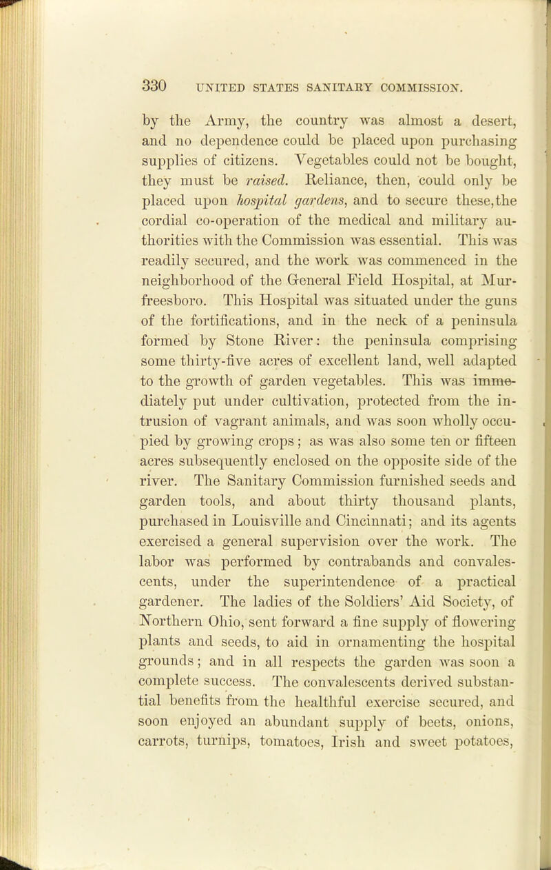 by the Army, the country was almost a desert, and no dependence could be placed upon purchasing supplies of citizens. Vegetables could not be bought, they must be raised. Reliance, then, could only be placed upon liosjpital gardens, and to secure these,the cordial co-operation of the medical and military au- thorities with the Commission was essential. This was readily secured, and the work was commenced in the neighborhood of the Greneral Field Hospital, at Mur- freesboro. This Hospital was situated under the guns of the fortifications, and in the neck of a peninsula formed by Stone River: the peninsula comprising some thirty-five acres of excellent land, well adapted to the growth of garden vegetables. This was imm^ diately put under cultivation, protected from the in- trusion of vagrant animals, and was soon wholly occu- pied by growing crops ; as was also some ten or fifteen acres subsequently enclosed on the opposite side of the river. The Sanitary Commission furnished seeds and garden tools, and about thirty thousand plants, purchased in Louisville and Cincinnati; and its agents exercised a general supervision over the work. The labor was performed by contrabands and convales- cents, under the superintendence of a practical gardener. The ladies of the Soldiers' Aid Society, of Northern Ohio, sent forward a fine supply of flowering- plants and seeds, to aid in ornamenting the hospital grounds; and in all respects the garden was soon a complete success. The convalescents derived substan- tial benefits from the healthful exercise secured, and soon enjoyed an abundant supply of beets, onions, carrots, turnips, tomatoes, Irish and sweet potatoes,