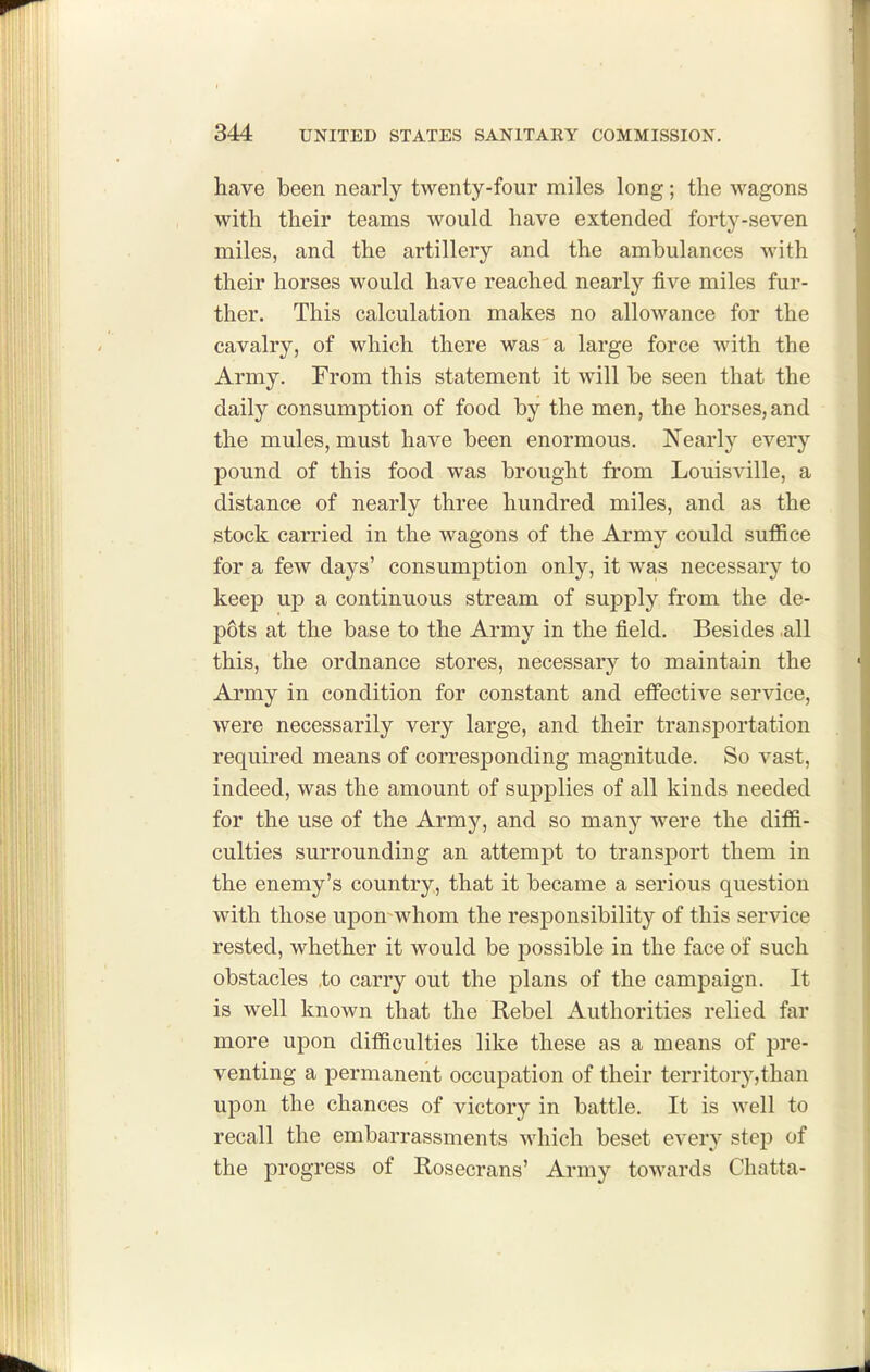 have been nearly twenty-four miles long; the wagons with their teams would have extended forty-seven miles, and the artillery and the ambulances with their horses would have reached nearly five miles fur- ther. This calculation makes no allowance for the cavalry, of which there was a large force with the Army. From this statement it will be seen that the daily consumption of food by the men, the horses, and the mules, must have been enormous. Nearly every pound of this food was brought from Louisville, a distance of nearly three hundred miles, and as the stock carried in the wagons of the Army could suf&ce for a few days' consumption only, it was necessary to keep up a continuous stream of supply from the de- pots at the base to the Army in the field. Besides .all this, the ordnance stores, necessary to maintain the Army in condition for constant and eflfective service, were necessarily very large, and their transportation required means of corresponding magnitude. So vast, indeed, was the amount of supplies of all kinds needed for the use of the Army, and so many were the diffi- culties surrounding an attempt to transport them in the enemy's country, that it became a serious question with those upon whom the responsibility of this service rested, whether it would be possible in the face of such obstacles ,to carry out the plans of the campaign. It is well known that the Rebel Authorities relied far more upon difficulties like these as a means of pre- venting a permanent occupation of their territory,than upon the chances of victory in battle. It is well to recall the embarrassments %A^hich beset every step of the progress of Kosecrans' Army towards Chatta-