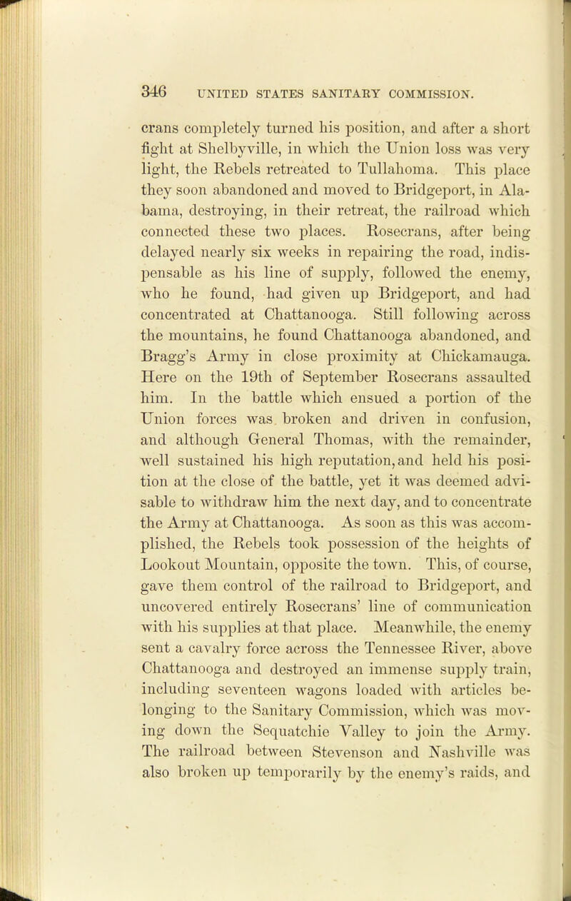 crans completely turned his position, and after a short fight at Shelbyville, in which the Union loss was very light, the Rebels retreated to Tullahoma. This place they soon abandoned and moved to Bridgeport, in Ala- bama, destroying, in their retreat, the railroad which connected these two jDlaces. Rosecrans, after being delayed nearly six weeks in repairing the road, indis- pensable as his line of supply, followed the enemy, who he found, had given up Bridgeport, and had concentrated at Chattanooga. Still following across the mountains, he found Chattanooga abandoned, and Bragg's Army in close proximity at Chickamauga. Here on the 19th of September Rosecrans assaulted him. In the battle which ensued a portion of the Union forces was. broken and driven in confusion, and although General Thomas, with the remainder, well sustained his high reputation, and held his posi- tion at the close of the battle, jet it was deemed advi- sable to withdraw him the next day, and to concentrate the Army at Chattanooga. As soon as this was accom- plished, the Rebels took possession of the heights of Lookout Mountain, opposite the town. This, of course, gave them control of the railroad to Bridgeport, and uncovered entirely Rosecrans' line of communication with his supplies at that place. Meanwhile, the enemy sent a cavalry force across the Tennessee River, above Chattanooga and destroyed an immense supply train, including seventeen wagons loaded with articles be- longing to the Sanitary Commission, which was mov- ing down the Sequatchie Valley to join the Ai*my. The railroad between Stevenson and Nashville was also broken up temporarily by the enemy's raids, and