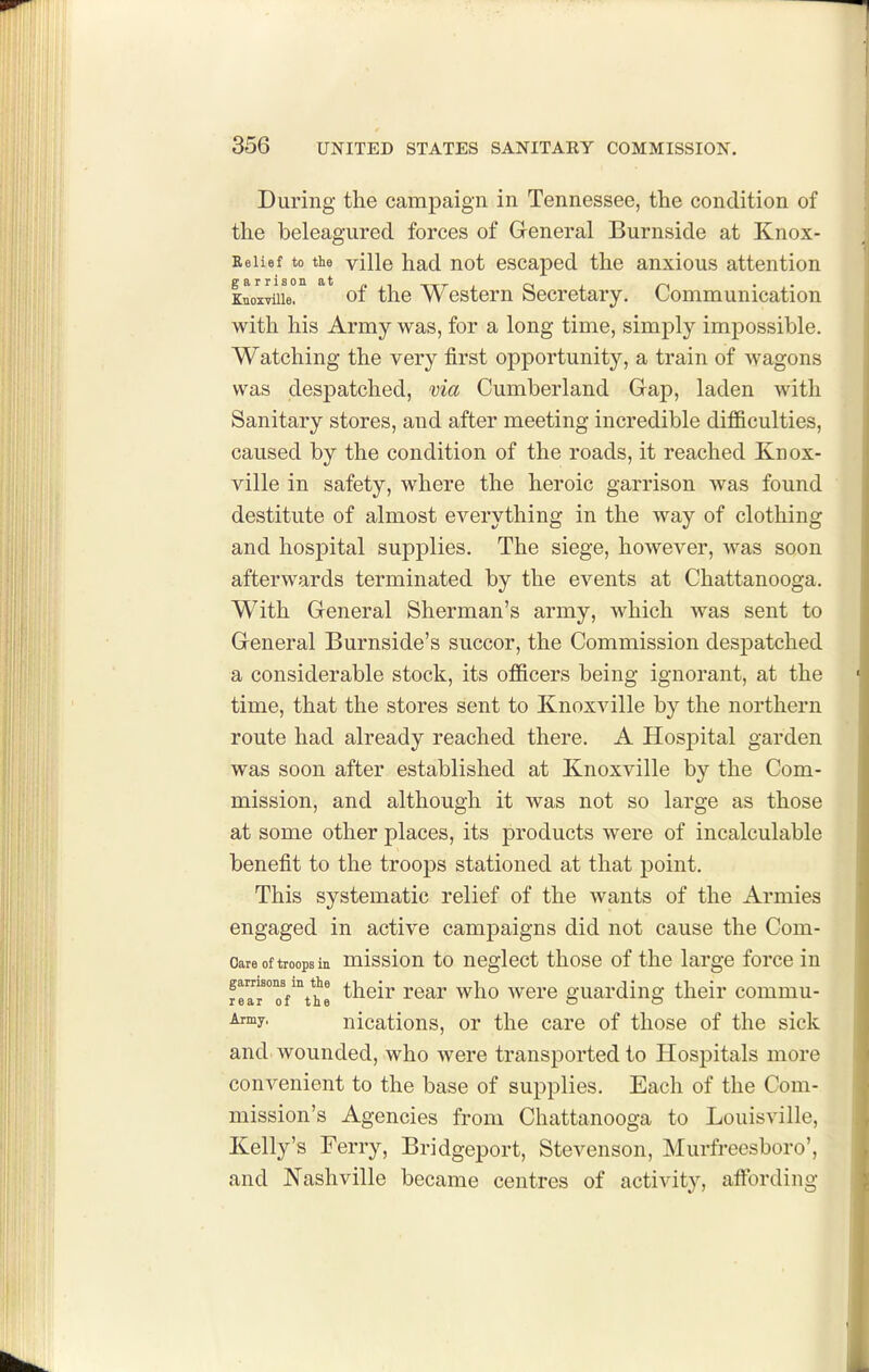 During the campaign in Tennessee, the condition of the beleagured forces of General Burnside at Knox- Eeiief to the ville had not escaped the anxious attention Knoxvuie. of the Westcm Secretary. Communication witli his Army was, for a long time, simply impossible. Watching the very first opportunity, a train of wagons was despatched, via Cumberland Gap, laden with Sanitary stores, and after meeting incredible difficulties, caused by the condition of the roads, it reached Knox- ville in safety, where the heroic garrison was found destitute of almost everything in the way of clothing and hospital supplies. The siege, however, was soon afterwards terminated by the events at Chattanooga. With General Sherman's army, which was sent to General Burnside's succor, the Commission despatched a considerable stock, its officers being ignorant, at the time, that the stores sent to Knoxville by the northern route had already reached there. A Hosj)ital garden was soon after established at Knoxville by the Com- mission, and although it was not so large as those at some other places, its products were of incalculable benefit to the troops stationed at that point. This systematic relief of the wants of the Armies engaged in active campaigns did not cause the Com- Oare of troops in missiou to ucglect thoso of the large force in gamsona in the ^j^gjj. were guarding their commu- rear oi the o o nications, or the care of those of the sick and wounded, who were transported to Hospitals more convenient to the base of supplies. Each of the Com- mission's Agencies from Chattanooga to Louisville, Kelly's Ferry, Bridgeport, Stevenson, Murfreesboro', and JNTashville became centres of activity, affbrding