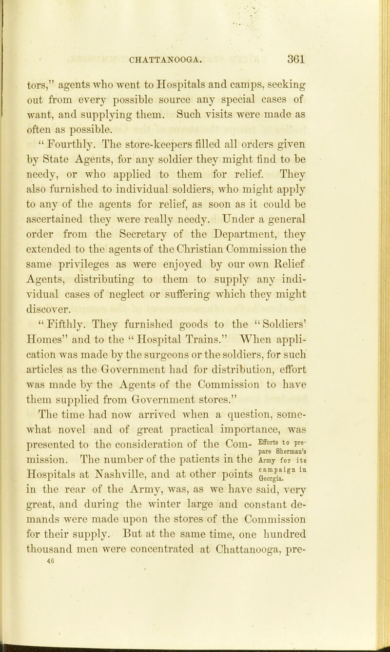 tors, agents who went to Hospitals and camps, seeking out from every possible source any special cases of want, and supplying them. Such visits were made as often as possible.  Fourthly. The store-keepers filled all orders given by State Agents, for any soldier they might find to be needy, or who applied to them for relief. They also furnished to individual soldiers, who might apply to any of the agents for relief, as soon as it could be ascertained they were really needy. Under a general order from the Secretary of the Department, they extended to the agents of the Christian Commission the same privileges as were enjoyed by our own Relief ■ Agents, distributing to them to supply any indi- vidual cases of neglect or suffering which they might discover.  Fifthly. They furnished goods to the  Soldiers' Homes and to the  Hospital Trains. When appli- cation was made by the surgeons or the soldiers, for such articles as the Government had for distribution, effort was made by the Agents of the Commission to have them supjDlied from Government stores. The time had now arrived when a question, some- what novel and of great practical importance, was presented to the consideration of the Com- ^^^^^ p'^« pare Sherman's mission. The number of the patients in the Army for its Hospitals at Nashville, and at other points Qeo^g^ia.^^'^ in the rear of the Army, was, as we have said, very great, and during the winter large and constant de- mands were made upon the stores of the Commission for their supply. But at the same time, one hundred thousand men were concentrated at Chattanooga, pre- 46