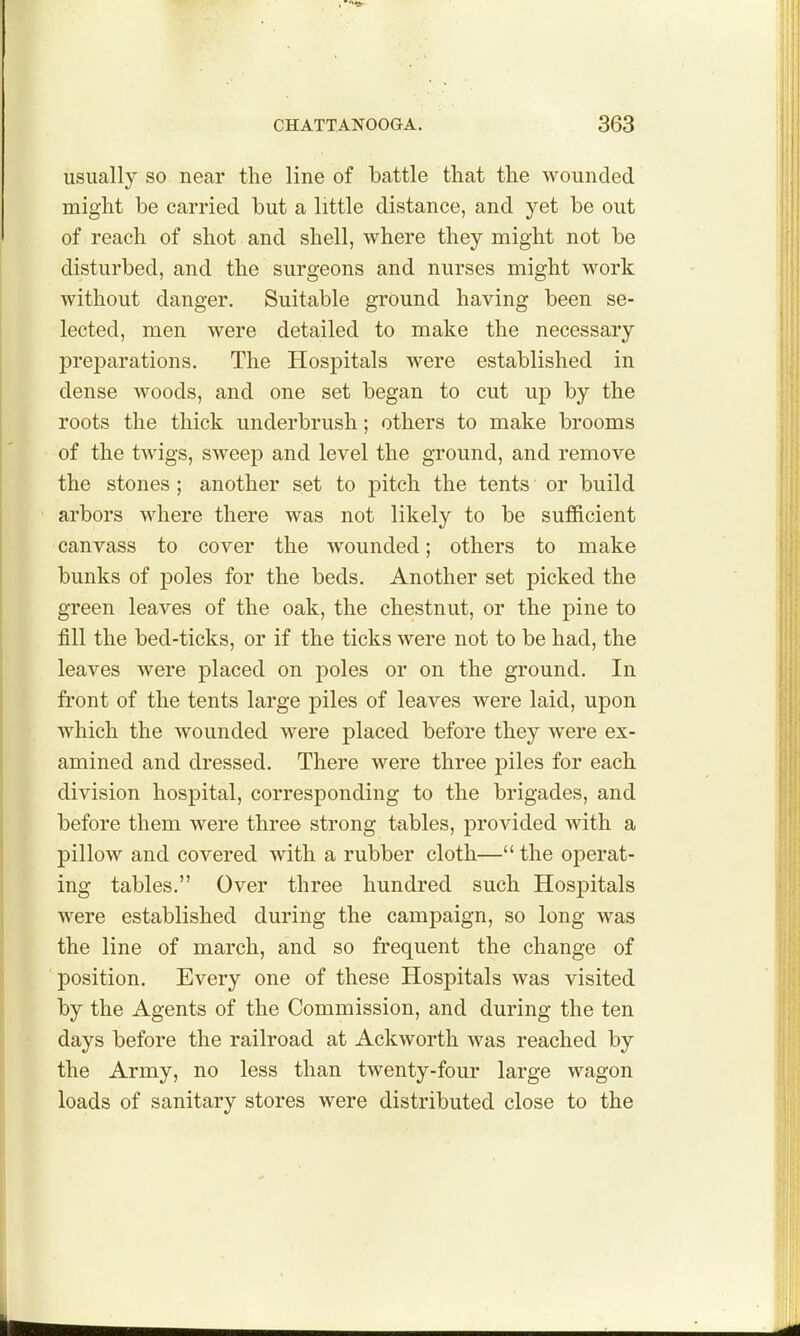 usually so near the line of battle that the wounded might be carried but a little distance, and yet be out of reach of shot and shell, where they might not be disturbed, and the surgeons and nurses might work without danger. Suitable ground having been se- lected, men were detailed to make the necessary preparations. The Hospitals were established in dense woods, and one set began to cut up by the roots the thick underbrush; others to make brooms of the twigs, sweep and level the ground, and remove the stones; another set to pitch the tents or build arbors where there was not likely to be sufficient canvass to cover the wounded; others to make bunks of poles for the beds. Another set picked the green leaves of the oak, the chestnut, or the pine to fill the bed-ticks, or if the ticks were not to be had, the leaves were placed on poles or on the ground. In front of the tents large piles of leaves were laid, upon which the wounded were placed before they were ex- amined and dressed. There were three piles for each division hospital, corresponding to the brigades, and before them were three strong tables, provided with a pillow and covered with a rubber cloth— the operat- ing tables, Over three hundred such Hospitals were established during the campaign, so long was the line of march, and so frequent the change of position. Every one of these Hospitals was visited by the Agents of the Commission, and during the ten days before the railroad at Ackworth was reached by the Army, no less than twenty-four large wagon loads of sanitary stores were distributed close to the