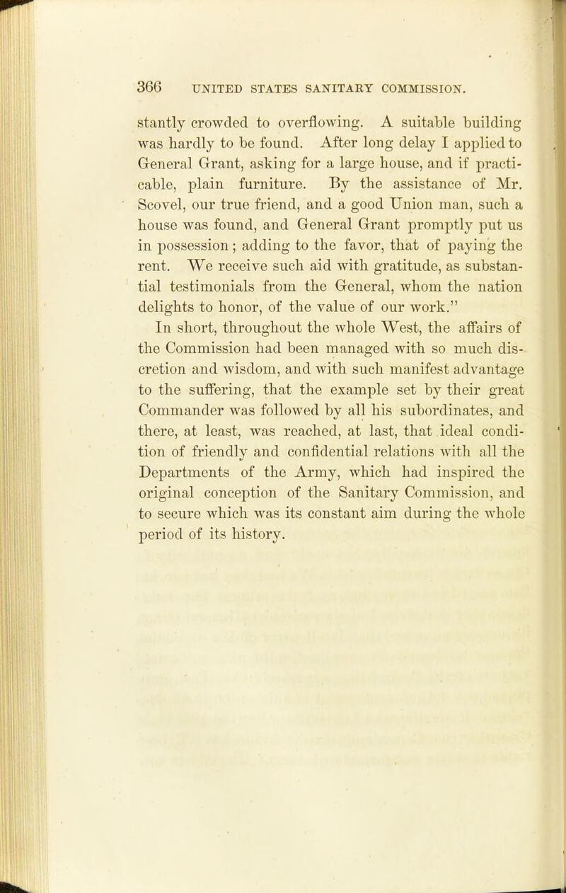 stantly crowded to overflowing. A suitable building was hardly to be found. After long delay I applied to General Grant, asking for a large house, and if practi- cable, plain furniture. By the assistance of Mr. Scovel, our true friend, and a good Union man, such a house was found, and General Grant promptly put us in possession; adding to the favor, that of paying the rent. We receive such aid with gratitude, as substan- tial testimonials from the General, whom the nation delights to honor, of the value of our work. In short, throughout the whole West, the aflPairs of the Commission had been managed with so much dis- cretion and wisdom, and with such manifest advantage to the suffering, that the example set by their great Commander was followed by all his subordinates, and there, at least, was reached, at last, that ideal condi- tion of friendly and confidential relations with all the Departments of the Army, which had insjDired the original conception of the Sanitary Commission, and to secure which was its constant aim during the whole period of its history.