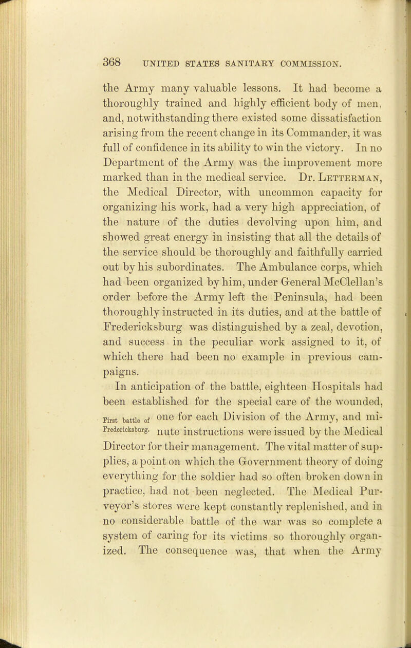 the Army many valuable lessons. It had become a thoroughly trained and highly efficient body of men, and, notwithstanding there existed some dissatisfaction arising from the recent change in its Commander, it was full of confidence in its ability to win the victory. In no Department of the Army was the improvement more marked than in the medical service. Dr. Letterman, the Medical Director, with uncommon capacity for organizing his work, had a very high appreciation, of the nature of the duties devolving upon him, and showed great energy in insisting that all the details of the service should be thoroughly and faithfully carried out by his subordinates. The Ambulance corps, which had been organized by him, under General McClellan's order before the Army left the Peninsula, had been thoroughly instructed in its duties, and at the battle of Fredericksburg was distinguished by a zeal, devotion, and success in the peculiar work assigned to it, of which there had been no example in previous cam- paigns. In anticipation of the battle, eighteen Hospitals had been established for the special care of the wounded. First battle of ^uo for oach Divisiou of the Army, and mi- Fredericksburg, j^^^g instructlous woro Issuod by the Medical Director for their management. The vital matter of sup- plies, a point on which the Government theory of doing everything for the soldier had so often broken down in practice, had not been neglected. The Medical Pur- veyor's stores were kept constantly replenished, and in no considerable battle of the war was so complete a system of caring for its victims so thoroughly organ- ized. The consequence was, that when the Army