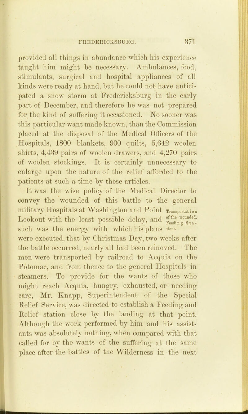 provided all things in abundance whicli his experience taught him might be necessary. Ambulances, food, stimulants, surgical and hospital appliances of all kinds were ready at hand, but he could not have antici- pated a snow storm at Fredericksburg in the early part of December, and therefore he was not prepared for the kind of sutfering it occasioned. No sooner was this particular want made known, than the Commission placed at the disposal of the Medical Officers of the Hospitals, 1800 blankets, 900 quilts, 5,642 woolen shirts, 4,439 pairs of woolen drawers, and 4,270 pairs of woolen stockings. It is certainly unnecessary to enlarge upon the nature of the relief afforded to the patients at such a time by these articles. It was the wise policy of the Medical Director to convey the wounded of this battle to the general military Hospitals at Washington and Point Transportation Lookout with the least possible delay, and ^*^'^7sJf: such was the energy with which his plans tions. were executed, that by Christmas Day, two weeks after the battle occurred, nearly all had been removed. The men were transported by railroad to Acquia on the Potomac, and from thence to the general Hospitals in steamers. To provide for the wants of those who might reach Acquia, hungry, exhausted, or needing care, Mr. Knapp, Superintendent of the Special Relief Service, was directed to establish a Feeding and Relief station close by the landing at that point. Although the work performed by him and his assist- ants was absolutely nothing, when compared with that called for by the wants of the suffering at the same place after the battles of the Wilderness in the next