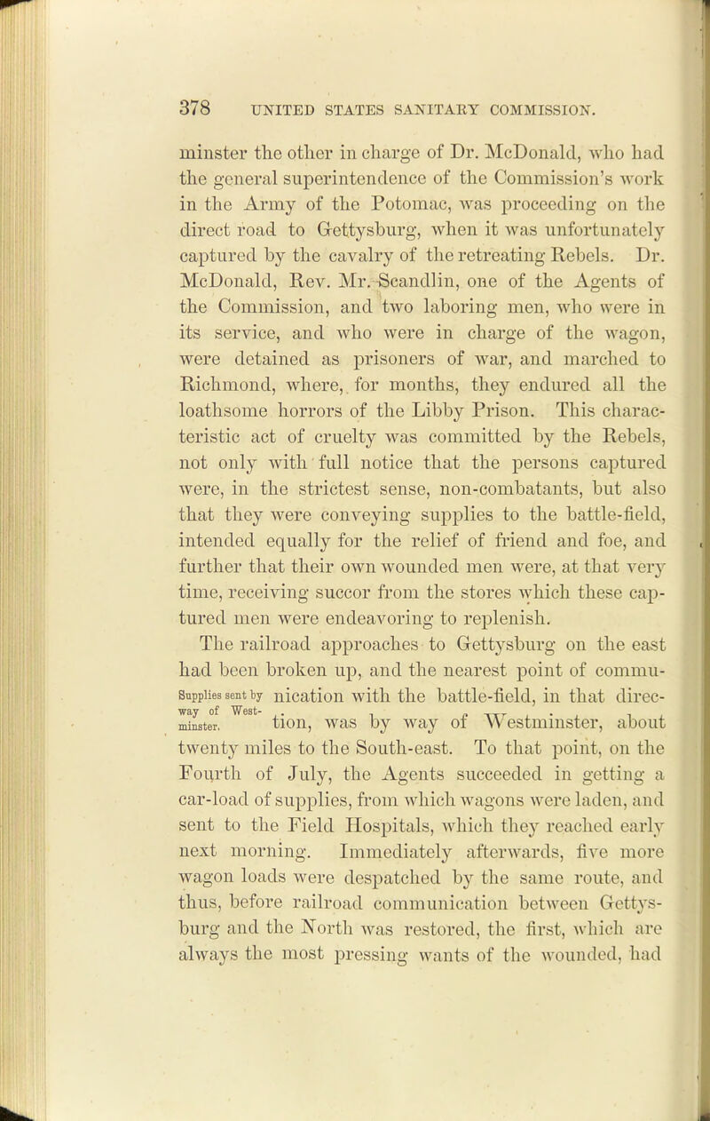 minster the other in charge of Dr. McDonald, who had the general superintendence of the Commission's work in the Army of the Potomac, was proceeding on the direct road to Grettysburg, when it Avas unfortunately captured by the cavalry of the retreating Rebels. Dr. McDonald, Rev. Mr. -Scandlin, one of the Agents of the Commission, and two laboring men, who were in its service, and who were in charge of the wagon, were detained as prisoners of war, and marched to Richmond, where, for months, they endured all the loathsome horrors of the Libby Prison. This charac- teristic act of cruelty was committed by the Rebels, not only with full notice that the persons captured were, in the strictest sense, non-combatants, but also that they were conveying supplies to the battle-field, intended equally for the relief of friend and foe, and further that their own wounded men were, at that very time, receiving succor from the stores which these cap- tured men were endeavoring to replenish. The railroad approaches to Gettysburg on the east had been broken up, and the nearest point of commu- Snppiies sent ty nicatiou with tlio battle-fiold, in that direc- idMte°r, tion, was by way of Westminster, about twenty miles to the South-east. To that point, on the Fourth of July, the Agents succeeded in getting a car-load of supplies, from which wagons were laden, and sent to the Field Hospitals, which they reached early next morning. Immediately afterwards, five more wagon loads were despatched by the same route, and thus, before railroad communication between Gettys- burg and the North was restored, the first, which are always the most pressing wants of the wounded, had