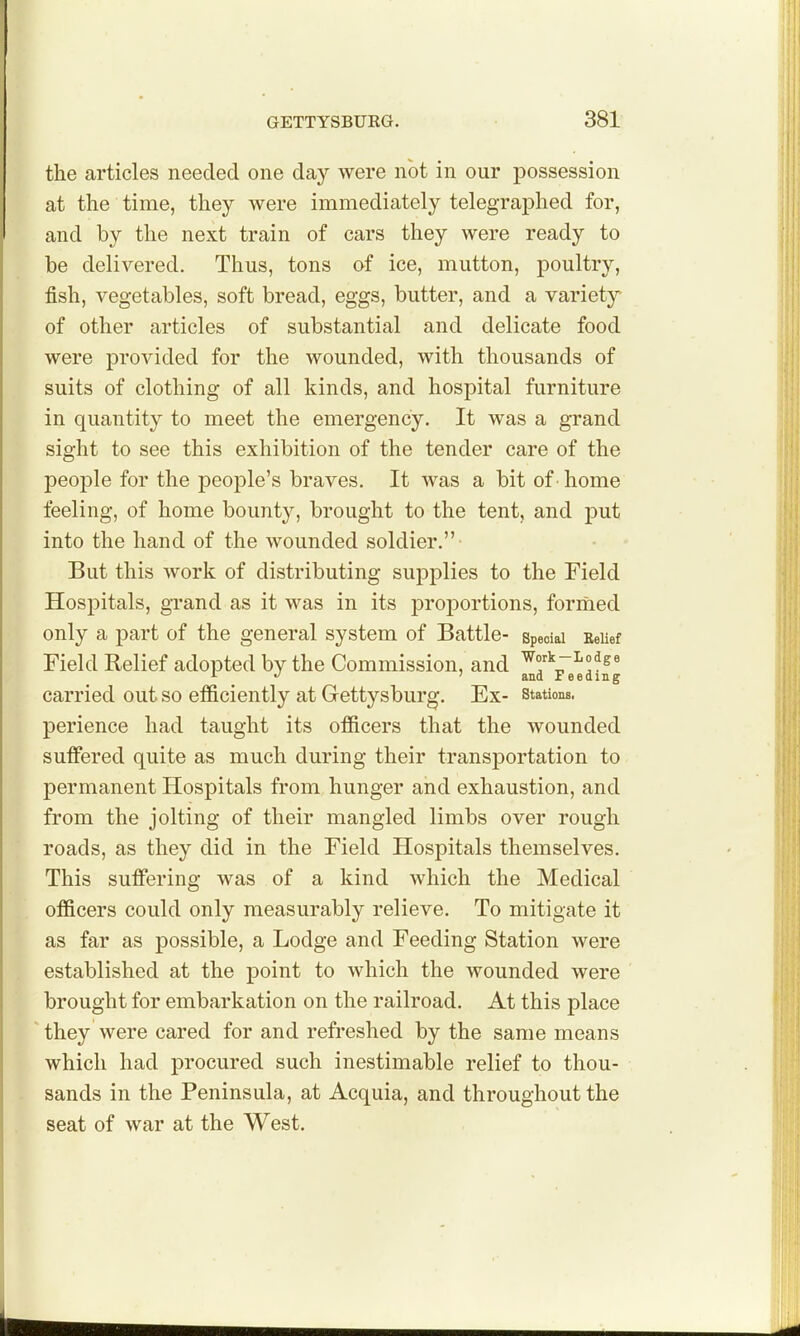 the articles needed one day were not in our possession at the time, they were immediately telegraphed for, and by the next train of cars they were ready to be delivered. Thus, tons af ice, mutton, poultry, fish, vegetables, soft bread, eggs, butter, and a variety of other articles of substantial and delicate food were provided for the wounded, with thousands of suits of clothing of all kinds, and hospital furniture in quantity to meet the emergency. It was a grand sight to see this exhibition of the tender care of the peoj)le for the people's braves. It was a bit of home feeling, of home bounty, brought to the tent, and put into the hand of the wounded soldier.- But this work of distributing supplies to the Field Hospitals, grand as it was in its proportions, formed only a part of the general system of Battle- spedai EeUef Field Relief adopted by the Commission, and ^f-i-^^e^ A J > and Feeding carried out so efficiently at Gettysburg. Ex- stations, perience had taught its officers that the wounded suffered quite as much during their transportation to permanent Hospitals from hunger and exhaustion, and from the jolting of their mangled limbs over rough roads, as they did in the Field Hospitals themselves. This suffering was of a kind which the Medical officers could only measurably relieve. To mitigate it as far as possible, a Lodge and Feeding Station were established at the point to which the wounded were brought for embarkation on the railroad. At this place they were cared for and refreshed by the same means which had procured such inestimable relief to thou- sands in the Peninsula, at Acquia, and throughout the seat of war at the West.